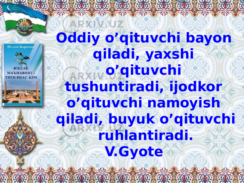 Oddiy o’qituvchi bayon qiladi, yaxshi o’qituvchi tushuntiradi, ijodkor o’qituvchi namoyish qiladi, buyuk o’qituvchi ruhlantiradi. V.Gyote 