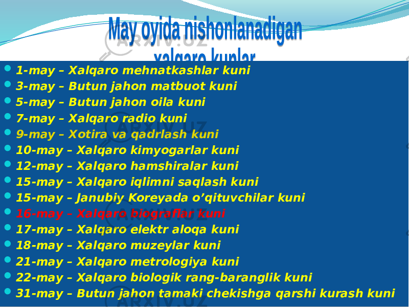   1-may – Xalqaro mehnatkashlar kuni  3-may – Butun jahon matbuot kuni  5-may – Butun jahon oila kuni  7-may – Xalqaro radio kuni  9-may – Xotira va qadrlash kuni  10-may – Xalqaro kimyogarlar kuni  12-may – Xalqaro hamshiralar kuni  15-may – Xalqaro iqlimni saqlash kuni  15-may – Janubiy Koreyada o’qituvchilar kuni  16-may – Xalqaro biograflar kuni  17-may – Xalqaro elektr aloqa kuni  18-may – Xalqaro muzeylar kuni  21-may – Xalqaro metrologiya kuni  22-may – Xalqaro biologik rang-baranglik kuni  31-may – Butun jahon tamaki chekishga qarshi kurash kuni 01 1C1D0D 01 231D0D 01 241D0D 01 251D0D 01 261D0D 1F 02 12 02 16 02 0604 01 1C271D0D 01 1C281D0D 01 1C241D0D 01 1C241D0D 01 1C2D1D0D 01 1C251D0D 01 1C2F1D0D 01 281C1D0D 01 28281D0D 01 231C1D0D 