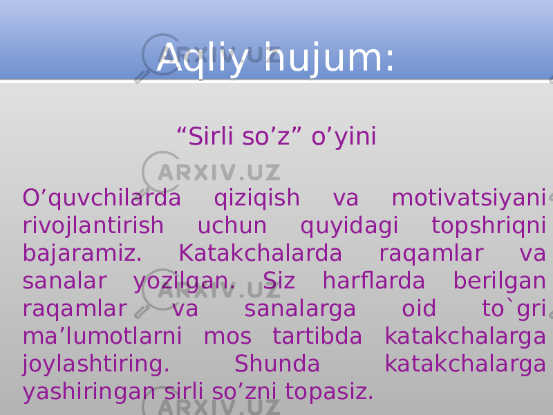 Aqliy hujum: “ Sirli so’z” o’yini O’quvchilarda qiziqish va motivatsiyani rivojlantirish uchun quyidagi topshriqni bajaramiz. Katakchalarda raqamlar va sanalar yozilgan. Siz harflarda berilgan raqamlar va sanalarga oid to`gri ma’lumotlarni mos tartibda katakchalarga joylashtiring. Shunda katakchalarga yashiringan sirli so’zni topasiz.1F 21 220603 10110E 03 15 0402 03 17 200A 16 