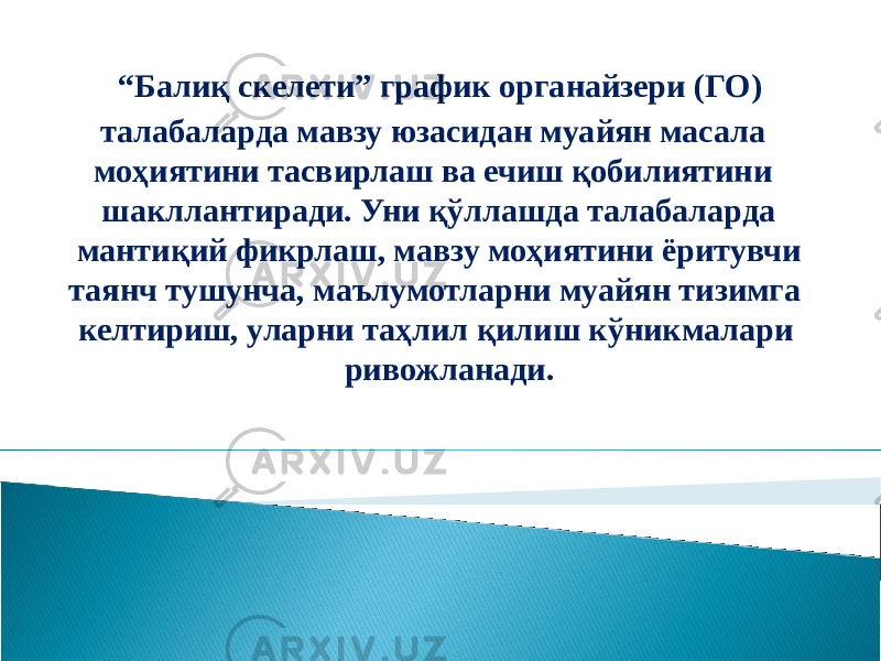 “ Балиқ скeлети” график органайзери (ГО) талабаларда мавзу юзасидан муайян масала моҳиятини тасвирлаш ва ечиш қобилиятини шакллантиради. Уни қўллашда талабаларда мантиқий фикрлаш, мавзу моҳиятини ёритувчи таянч тушунча, маълумотларни муайян тизимга келтириш, уларни таҳлил қилиш кўникмалари ривожланади. 