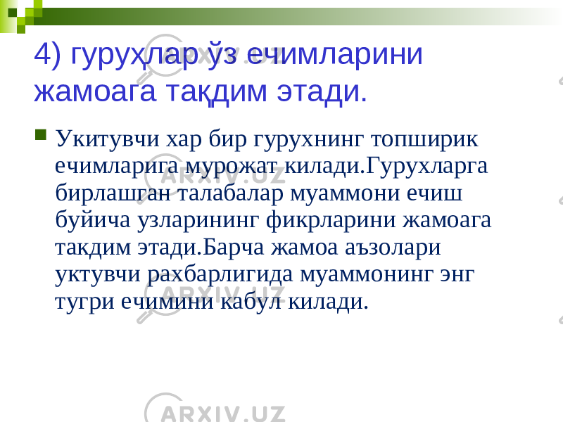 4) гуруҳлар ўз ечимларини жамоага тақдим этади.  Укитувчи хар бир гурухнинг топширик ечимларига мурожат килади.Гурухларга бирлашган талабалар муаммони ечиш буйича узларининг фикрларини жамоага такдим этади.Барча жамоа аъзолари уктувчи рахбарлигида муаммонинг энг тугри ечимини кабул килади. 