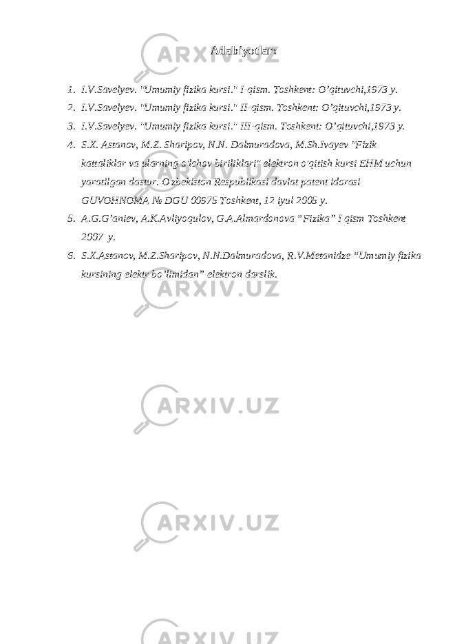 Adabiyotlar: 1. I.V.Savelyev. &#34;Umumiy fizika kursi.&#34; I-qism. Toshkent: O’qituvchi,1973 y. 2. I.V.Savelyev. &#34;Umumiy fizika kursi.&#34; II-qism. Toshkent: O’qituvchi,1973 y. 3. I.V.Savelyev. &#34;Umumiy fizika kursi.&#34; III-qism. Toshkent: O’qituvchi,1973 y. 4. S.X. Astanov, M.Z. Sharipov, N.N. Dalmuradova, M.Sh.Ivayev &#34;Fizik kattaliklar va ularning o&#39;lchov biriliklari&#34; elektron o&#39;qitish kursi EHM uchun yaratilgan dastur. O&#39;zbekiston Respublikasi davlat patent idorasi GUVOHNOMA № DGU 00975 Toshkent, 12 iyul 2005 y. 5. A.G.G’aniev, A.K.Avliyoqulov, G.A.Almardonova “Fizika” I qism Toshkent 2007 y. 6. S.X.Astanov, M.Z.Sharipov, N.N.Dalmuradova, R.V.Metanidze “Umumiy fizika kursining elektr bo’limidan” elektron darslik. 