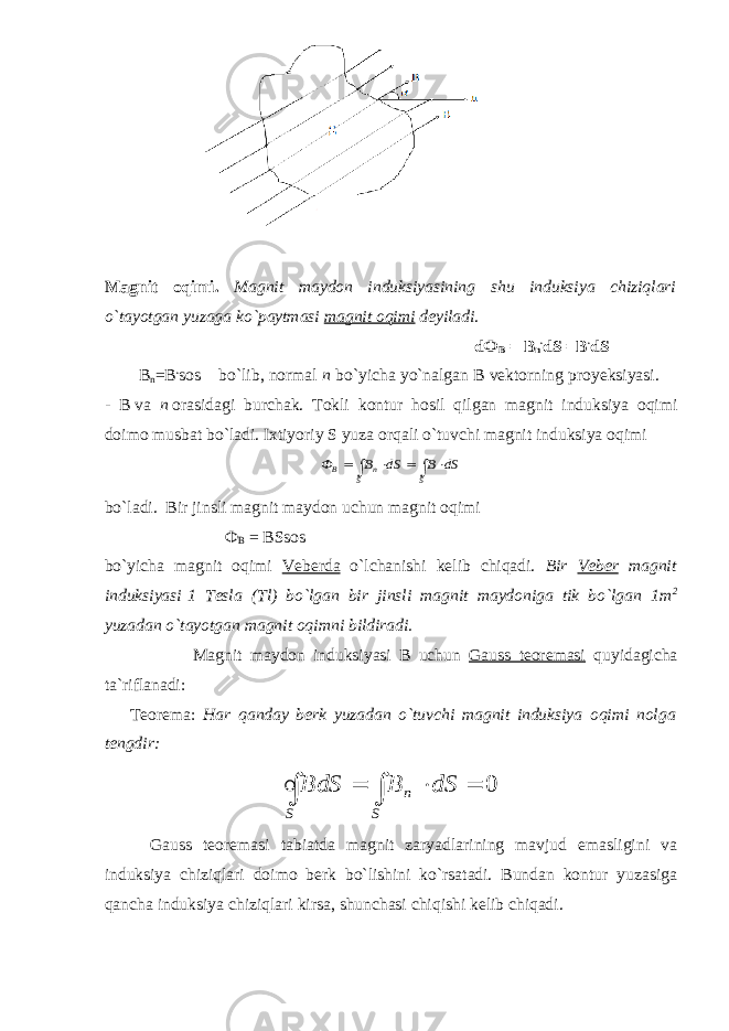 Magnit oqimi. Magnit maydon induksiyasining shu induksiya chiziqlari o`tayotgan yuzaga ko`paytmasi magnit oqimi deyiladi . d Ф В = В n . dS =B . dS                                                 B n = В . sos  bo`lib, normal n bo`yicha yo`nalgan B   vektorning proyeksiyasi.  - B   va n   orasidagi burchak. Tokli kontur hosil qilgan magnit induksiya oqimi doimo musbat bo`ladi. Ixtiyoriy S yuza orqali o`tuvchi magnit induksiya oqimi       S S n B dS B dS B Ф  bo`ladi.   Bir jinsli magnit maydon uchun magnit oqimi                                                       Ф В = BSsos                                                      bo`yicha magnit oqimi Veberda o`lchanishi kelib chiqadi. Bir Veber magnit induksiyasi   1 Tesla (Tl) bo`lgan bir jinsli magnit maydoniga tik bo`lgan 1m 2 yuzadan o`tayotgan magnit oqimni bildiradi. Magnit maydon induksiyasi B uchun Gauss teoremasi quyidagicha ta`riflanadi:             Teorema: H ar qanday berk yuzadan o`tuvchi magnit induksiya oqimi nolga tengdir:      S S n dS B S d B 0                   Gauss teoremasi tabiatda magnit zaryadlarining mavjud emasligini va induksiya chiziqlari doimo berk bo`lishini ko`rsatadi. Bundan kontur yuzasiga qancha induksiya chiziqlari kirsa, shunchasi chiqishi kelib chiqadi. 