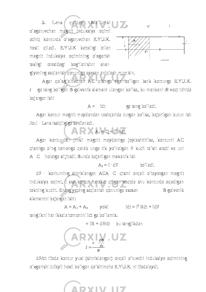 3 . Lens qoidasi Ma`lumki o`zgaruvchan magnit induksiya oqimi ochiq konturda o`zgaruvchan E.YU.K. hosil qiladi. E.YU.K kattaligi bilan magnit induksiya oqimining o`zgarish tezligi orasidagi bog’lanishni ener- giyaning saqlanish qonuniga asosan aniqlash mumkin.                 Agar qo`zg’aluvchan AC qismga ega bo`lgan berk konturga E.YU.K. i  ga teng bo`lgan B galvanik element ulangan bo`lsa, bu manbani dt vaqt ichida bajargan ishi                                                       A =  Idt             ga teng bo`ladi. Agar kontur magnit maydondan tashqarida turgan bo`lsa, bajarilgan butun ish Joul - Lens issiqligiga sarflanadi. A 1 = Q = I 2 Rdt Agar kontur bir jinsli magnit maydoniga joylashtirilsa, konturni AC qismiga o`ng tomonga qarab unga tik yo`nalgan F kuch ta`sir etadi va uni A  C  holatga siljitadi. Bunda bajarilgan mexanik ish A 2 = I . dF bo`ladi. dF - konturning shtrixlangan ACA C qismi orqali o`tayotgan magnit induksiya oqimi, I esa kontur harakat qilgan vaqtda shu konturda oqadigan tokning kuchi. E nergiyaning saqlanish qonuniga asosan B galvanik elementni bajargan ishi: A = A 1 + A 2                 yoki      Idt = I 2 Rdt + IdF tenglikni har ikkala tomonini Idt ga bo`lamiz.  = IR + dF/dt         bu tenglikdan R dt dФ I    dF/dt ifoda kontur yuzi (shtrixlangan) orqali o`tuvchi induksiya oqimining o`zgarishi tufayli hosil bo`lgan qo`shimcha E.YU.K. ni ifodalaydi.             