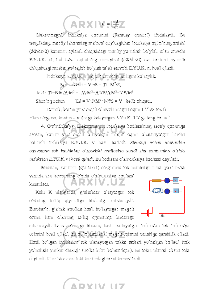 dt dФ Еi  E lektromagnit induksiya qonunini (Faradey qonuni) ifodalaydi. Bu tenglikdagi manfiy ishoraning ma`nosi quyidagicha: induksiya oqimining ortishi (d Ф /dt>0) konturni aylanib chiqishdagi manfiy yo`nalish bo`ylab ta`sir etuvchi E.YU.K. ni, induksiya oqimining kamayishi (d Ф /dt<0) esa konturni aylanib chiqishdagi musbat yo`nalish bo`ylab ta`sir etuvchi E.YU.K. ni hosil qiladi.                 Induksiya E.YU.K. ning SI tizimidagi birligini ko`raylik:                                       E i = - d Ф /dt = Vb/S = Tl . M 2 /S,   lekin Tl=N . M/A . M 2 = J/A . M 2 =A . VS/A . M 2 =V . S/M 2 . Shuning uchun             [E i ] = V . S/M 2 . M 2 /S = V     kelib chiqadi.                 Demak, kontur yuzi orqali o`tuvchi magnit oqim 1 Vb/S tezlik bilan o`zgarsa, konturda vujudga kelayotgan E.Yu.K. 1 V ga teng bo`ladi. 4. O&#39;zinduksiya. Elektromagnit induksiya hodisasining asosiy qonuniga asosan, kontur yuzi orqali o`tayotgan magnit oqimi o`zgarayotgan barcha hollarda induksiya E.YU.K. si hosil bo`ladi. Shuning uchun konturdan oqayotgan tok kuchining o`zgarishi natijasida xuddi shu konturning o`zida induksion E.YU.K. ni hosil qiladi. Bu hodisani o`zinduksiya hodisasi deyiladi.                 Masalan, konturni (g’altakni) o`zgarmas tok manbaiga ulash yoki uzish vaqtida shu konturning o`zida o`zinduksiya hodisasi kuzatiladi. Kalit K ulanganda, g’altakdan o`tayotgan tok o`zining to`liq qiymatiga birdaniga erishmaydi. Binobarin, g’altak atrofida hosil bo`layotgan magnit oqimi ham o`zining to`liq qiymatiga birdaniga erishmaydi. Lens qoidasiga binoan, hosil bo`layotgan induksion tok induksiya oqimini hosil qiladi, bu oqim dastlabki magnit   oqimini ortishiga qarshilik qiladi. Hosil bo`lgan induksion tok ulanayotgan tokka teskari yo`nalgan bo`ladi ( tok yo`nalishi punktir chiziqli strelka bilan ko`rsatilgan). Bu tokni ulanish ekstra toki deyiladi. Ulanish ekstra toki konturdagi tokni kamaytiradi. 