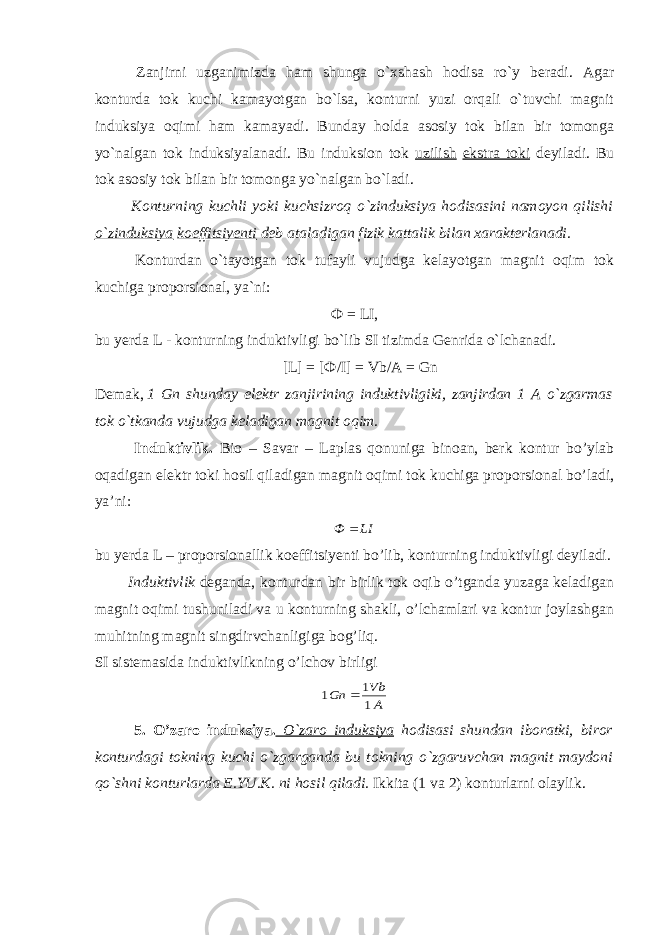                 Zanjirni uzganimizda ham shunga o`xshash hodisa ro`y beradi. Agar konturda tok kuchi kamayotgan bo`lsa, konturni yuzi orqali o`tuvchi magnit induksiya oqimi ham kamayadi. Bunday holda asosiy tok bilan bir tomonga yo`nalgan tok induksiyalanadi. Bu induksion tok uzilish ekstra toki deyiladi. Bu tok asosiy tok bilan bir tomonga yo`nalgan bo`ladi.                 Konturning kuchli yoki kuchsizroq o`zinduksiya hodisasini namoyon qilishi o`zinduksiya koeffitsiyenti deb ataladigan fizik kattalik bilan xarakterlanadi.                 Konturdan o`tayotgan tok tufayli vujudga kelayotgan magnit oqim tok kuchiga proporsional, ya`ni: Ф = LI, bu yerda L - konturning induktivligi bo`lib SI tizimda Genrida o`lchanadi.           [L] = [ Ф /I] = Vb/A = Gn       Demak,   1 Gn shunday elektr zanjirining induktivligiki, zanjirdan 1 A o`zgarmas tok o`tkanda vujudga keladigan magnit oqim. Induktivlik. Bio – Savar – Laplas qonuniga binoan, berk kontur bo’ylab oqadigan elektr toki hosil qiladigan magnit oqimi tok kuchiga proporsional bo’ladi, ya’ni: LIФ  bu yerda L – proporsionallik koeffitsiyenti bo’lib, konturning induktivligi deyiladi. Induktivlik deganda, konturdan bir birlik tok oqib o’tganda yuzaga keladigan magnit oqimi tushuniladi va u konturning shakli, o’lchamlari va kontur joylashgan muhitning magnit singdirvchanligiga bog’liq. SI sistemasida induktivlikning o’lchov birligi A Vb Gn 1 1 1  5. O’zaro induksiya. O`zaro induksiya hodisasi shundan iboratki, biror konturdagi tokning kuchi o`zgarganda bu tokning o`zgaruvchan magnit maydoni qo`shni konturlarda E.YU.K. ni hosil qiladi. Ikkita (1 va 2) konturlarni olaylik. 