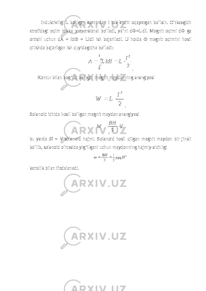                 Induktivligi L bo`lgan konturdan I tok kuchi oqayotgan bo`lsin. O`tkazgich atrofidagi oqim tokka proporsional bo`ladi, ya`ni d Ф =L . dI. Magnit oqimi d Ф ga ortishi uchun dA = Id Ф = LIdI ish bajariladi. U holda Ф magnit oqimini hosil qilishda bajarilgan ish quyidagicha bo`ladi: A L IdI L I    2 01 2 . Kontur bilan bog’liq bo`lgan magnit maydonning energiyasi                                                 W L I   2 2 . Solenoid ichida hosil bo`lgan magnit maydon energiyasi W B H V   2 bu yerda Sl = V solenoid hajmi. Solenoid hosil qilgan magnit maydon bir jinsli bo`lib, solenoid o`rtasida yig’ilgani uchun maydonning hajmiy zichligi 2 0 2 1 2 H BH     kattalik bilan ifodalanadi. 