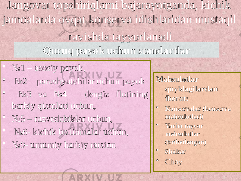 Jangovar topshiriqlarni bajarayotganda, kichik jamoalarda ovqat konserva idishlaridan mustaqil ravishda tayyorlanadi • № 1 – asosiy payok, • № 2 – parashyutchilar uchun payok • № 3 va №4 – dengiz flotining harbiy qismlari uchun, • № 5 – razvedchiklar uchun, • № 6- kichik bo&#39;linmalar uchun, • № 9- umumiy harbiy ratsion Mahsulotlar quyidagilardan iborat: • Konservalar (konserva mahsulotlari) • Yarim tayyor mahsulotlar (briketlangan) • Shakar • ChoyQuruq payok uchun standartlar 