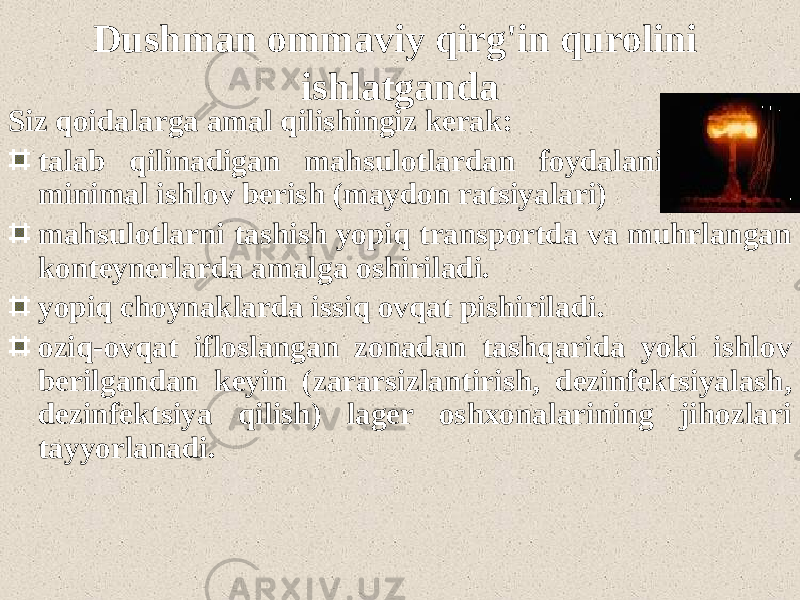 Dushman ommaviy qirg&#39;in qurolini ishlatganda Siz qoidalarga amal qilishingiz kerak: talab qilinadigan mahsulotlardan foydalaning minimal ishlov berish (maydon ratsiyalari) mahsulotlarni tashish yopiq transportda va muhrlangan konteynerlarda amalga oshiriladi. yopiq choynaklarda issiq ovqat pishiriladi. oziq-ovqat ifloslangan zonadan tashqarida yoki ishlov berilgandan keyin (zararsizlantirish, dezinfektsiyalash, dezinfektsiya qilish) lager oshxonalarining jihozlari tayyorlanadi. 