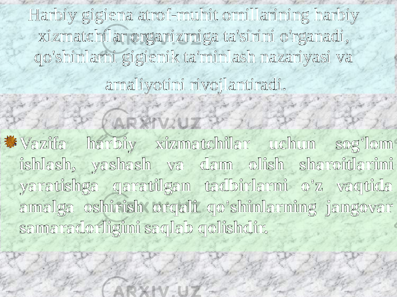 Harbiy gigiena atrof-muhit omillarining harbiy xizmatchilar organizmiga ta&#39;sirini o&#39;rganadi, qo&#39;shinlarni gigienik ta&#39;minlash nazariyasi va amaliyotini rivojlantiradi. Vazifa harbiy xizmatchilar uchun sog&#39;lom ishlash, yashash va dam olish sharoitlarini yaratishga qaratilgan tadbirlarni o&#39;z vaqtida amalga oshirish orqali qo&#39;shinlarning jangovar samaradorligini saqlab qolishdir. 