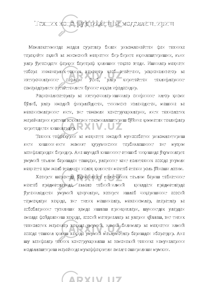 Техник конструкциялаш ва моделлаштириш Мамлакатимизда жадал суратлар билан ривожланаётган фан техника тарақиёти ақлий ва жисмоний меҳнатни бир-бирига яқинлаштиришни, яъни улар ўртасидаги фарқни бартараф қилишни тақозо этади. Ишчилар меҳнати тобора инженерлик-техник характер касб этаётгани, рационализатор ва ихтирочиларнинг сафлари ўсиб, улар киритаётган таклифларнинг самарадорлиги ортаётганлиги бунинг яққол ифодасидир. Рационализаторлар ва ихтирочилар-ишчилар синфининг илғор қисми бўлиб, улар ижодий фикрлайдиган, тинимсиз изланадиган, машина ва механизмларнинг янги, энг тежамли конструкцияларни, янги технологик жараёнларни яратиш эскиларни такомиллаштириш бўйича қимматли таклифлар киритадиган кишилардир. Техник тафаккурни ва меҳнатга ижодий муносабатни ривожлантириш янги кишини - янги жамият қурувчисини тарбиялашнинг энг муҳим вазифаларидан биридир. Ана шундай кишининг етишиб чиқишида ўқувчиларга умумий таълим беришдан ташқари, уларнинг кенг политехник асосда унумли меҳнатга ҳам жалб этадиган ислоҳ қилинган мактаб етакчи роль ўйнаши лозим. Хозирги шароитда ўқувчиларга политехник таълим бериш табиатнинг мактаб предметларида, аввало табиий-илмий циклдаги предметларда ўрганиладиган умумий қонунлари, хозирги ишлаб чиқаришнинг асосий тармоқлари хақида, энг типик машиналар, механизмлар, апаратлар ва асбобларнинг тузилиши ҳамда ишлаш принциплари, шунингдек улардан амалда фойдаланиш хақида, асосий материаллар ва уларни қўллаш, энг типик технологик жаранлар хақида умумий, илмий билимлар ва меҳнатни илмий асосда ташкил қилиш хақида умумий маълумотлар беришдан иборатдир. Ана шу вазифалар техник конструкциялаш ва замонавий техника намуналарини моделлаштириш жараёнида муваффақиятли амалга оширилиши мумкин. 