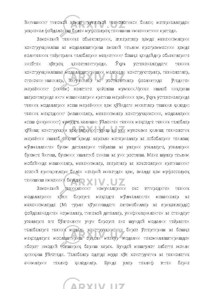 йиғишнинг типовой ҳамда группавой технологияси билан; материаллардан рационал фойдаланиш билан муфссалроқ танишиш имкониятини яратади. Замонавий техника обьектларини, аппаратлар ҳамда механизмларни конструкциялаш ва моделлаштириш амалий таълим программасини ҳамда политехник таёргарлик талабларни меҳнатнинг бошқа қандайдир обьектларига нисбтан кўпроқ қаноатлантиради. Ўқув устахоналардаги техник конструкциялашва моделлаштиришни малакали конструкторлар, технологлар, станокчи-ишчилар, йиғувчилар ва ростловчилар фаолиятида ўтадиган жараённинг (ихчам) холатига қиёслаш мумкин.Чунки ишлаб чиқариш шароитларида янги машиналарни яратиш жараёнини ҳам, ўқув устахоналарида техник моделларни ясаш жараёнини ҳам қўйидаги жихатлар ташкил қилади: техник мақсаднинг (машиналар, механизмлар конструкциясини, моделларни ясаш фикрининг) вужудга келиши: ўйланган техник мақсадга техник талаблар қўйиш; конструкция эскизларини тузиш ва уни мухокама қилиш; технологик жараённи ишлаб чиқиш ҳамда керакли материаллар ва асбобларни танлаш; мўлжалланган буюм деталларни таёрлаш ва уларни узелларга, узелларни буюмга йиғиш, буюмни ишлатиб синаш ва уни ростлаш. Мана шулар таълим мобайнида машиналар, механизмлар, апаратлар ва хокозоларни яратишнинг асосий принциплари билан назарий жихатдан ҳам, амалда ҳам муфассалроқ танишиш имконини беради. Замонавий техниканинг намуналарини акс эттирадиган техник моделларини кўпи бирорта мақсадга мўлжалланган машиналар ва механизмларда (М: турли кўринишдаги автомобиллар ва прицепларда) фойдаланадиган нормаллар, типовой деталлар, унификацияланган ва стандарт узелларга эга бўлганлиги учун бирорта ана шундай моделни таёрлаган талабаларга техник модель конструкциясини бироз ўзгартириш ва бошқа мақсадларга мослаштириш орқали мазкур моделни такомиллаштиришдан иборат ижодий топшириқ бериш керак. Бундай машғулот албатта жонли қизиқиш ўйғотади. Талабалар одатда жуда кўп конструктив ва технологик ечимларни таклиф қиладилар. Бунда улар таклиф этган барча 