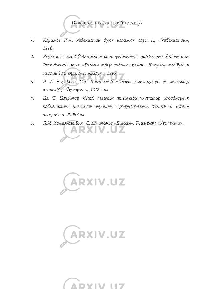 Фойдаланилган адабиётлар : 1. Каримов И . А . Ўзбекистон буюк келажак сари .- Т ., « Ўзбекистон », 1998. 2. Баркамол авлод - Ўзбекистон тараққиётининг пойдевори : Ўзбекистон Республикасининг « Таълим тўғрисида » ги қонуни . Кадрлар тайёрлаш миллий дастури. //-Т. «Шарк», 1997. 3. И. А. Варобьев, С.А. Лиманский «Техник конструкция ва моделлар ясаш» Т., «Ўқитувчи», 1990 йил. 4. Ш. С. Шарипов «Касб таълим тизимида ўқувчилар ижодкорлик қобилиятини ривожлантиришнинг узлуксизлиги». Тошкент: «Фан» нашриёти. 2005 йил. 5. Л.М. Холмянский, А. С. Шчипанов «Дизайн». Тошкент: «Ўқитувчи». 