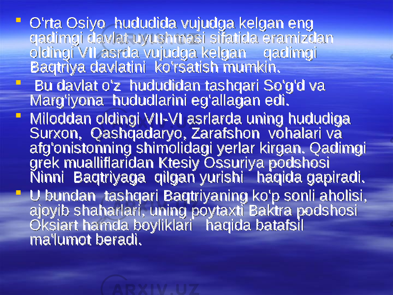  O&#39;rta Osiyo  hududida vujudga kelgan eng O&#39;rta Osiyo  hududida vujudga kelgan eng qadimgi davlat uyushmasi sifatida eramizdan qadimgi davlat uyushmasi sifatida eramizdan oldingi VII asrda vujudga kelgan    qadimgi oldingi VII asrda vujudga kelgan    qadimgi Baqtriya davlatini  ko&#39;rsatish mumkin.Baqtriya davlatini  ko&#39;rsatish mumkin.  Bu davlat o&#39;z  hududidan tashqari So&#39;g&#39;d va Bu davlat o&#39;z  hududidan tashqari So&#39;g&#39;d va Marg&#39;iyona  hududlarini eg&#39;allagan edi. Marg&#39;iyona  hududlarini eg&#39;allagan edi.  Miloddan oldingi VII-VI asrlarda uning hududiga Miloddan oldingi VII-VI asrlarda uning hududiga Surxon,  Qashqadaryo, Zarafshon  vohalari va  Surxon,  Qashqadaryo, Zarafshon  vohalari va  afg&#39;onistonning shimolidagi yerlar kirgan. Qadimgi afg&#39;onistonning shimolidagi yerlar kirgan. Qadimgi grek mualliflaridan Ktesiy grek mualliflaridan Ktesiy OO ssss uu riya podshosi riya podshosi Ninni  Baqtriyaga  qilgan yurishi   haqida gapiradi. Ninni  Baqtriyaga  qilgan yurishi   haqida gapiradi.  U bundan  tashqari Baqtriyaning ko&#39;p sonli aholisi, U bundan  tashqari Baqtriyaning ko&#39;p sonli aholisi, ajoyib shaharlari, uning poytaxti Baktra podshosi ajoyib shaharlari, uning poytaxti Baktra podshosi OO kk siart hamda boyliklari   haqida batafsil siart hamda boyliklari   haqida batafsil ma&#39;lumot beradi.ma&#39;lumot beradi. 