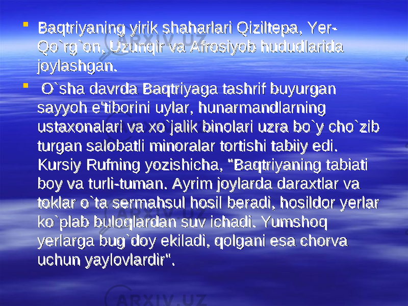  Baqtriyaning yirik shaharlari Qiziltepa, Yer-Baqtriyaning yirik shaharlari Qiziltepa, Yer- Qo`rg`on, Uzunqir va Afrosiyob hududlarida Qo`rg`on, Uzunqir va Afrosiyob hududlarida joylashgan.joylashgan.  O`sha davrda Baqtriyaga tashrif buyurgan O`sha davrda Baqtriyaga tashrif buyurgan sayyoh e&#39;tiborini uylar, hunarmandlarning sayyoh e&#39;tiborini uylar, hunarmandlarning ustaxonalari va xo`jalik binolari uzra bo`y cho`zib ustaxonalari va xo`jalik binolari uzra bo`y cho`zib turgan salobatli minoralar tortishi tabiiy edi. turgan salobatli minoralar tortishi tabiiy edi. Kursiy Rufning yozishicha, &#34;Baqtriyaning tabiati Kursiy Rufning yozishicha, &#34;Baqtriyaning tabiati boy va turli-tuman. Ayrim joylarda daraxtlar va boy va turli-tuman. Ayrim joylarda daraxtlar va toklar o`ta sermahsul hosil beradi, hosildor yerlar toklar o`ta sermahsul hosil beradi, hosildor yerlar ko`plab buloqlardan suv ichadi. Yumshoq ko`plab buloqlardan suv ichadi. Yumshoq yerlarga bug`doy ekiladi, qolgani esa chorva yerlarga bug`doy ekiladi, qolgani esa chorva uchun yaylovlardir&#34;. uchun yaylovlardir&#34;. 