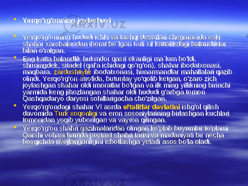  Yerqo&#39;rg&#39;onning joylashuviYerqo&#39;rg&#39;onning joylashuvi  Yerqo&#39;rg&#39;onning hududi ichki va tashqi devorlari chegarasida eski Yerqo&#39;rg&#39;onning hududi ichki va tashqi devorlari chegarasida eski shahar xarobalaridan iborat bo`lgan turli xil kattalikdagi balandliklar shahar xarobalaridan iborat bo`lgan turli xil kattalikdagi balandliklar bilan o&#39;ralgan. bilan o&#39;ralgan.  Eng katta balandlik hukmdor qasri ekanligi ma`lum bo&#39;ldi. Eng katta balandlik hukmdor qasri ekanligi ma`lum bo&#39;ldi. shuningdek, sitadel (qal&#39;a ichidagi qo&#39;rg&#39;on), shahar ibodatxonasi, shuningdek, sitadel (qal&#39;a ichidagi qo&#39;rg&#39;on), shahar ibodatxonasi, maqbara, maqbara, zardushtiylikzardushtiylik ibodatxonasi, hunarmandlar mahallalari qazib ibodatxonasi, hunarmandlar mahallalari qazib olindi. Yerqo&#39;rg&#39;on atrofida, butunlay yo&#39;qolib ketgan, o&#39;zaro zich olindi. Yerqo&#39;rg&#39;on atrofida, butunlay yo&#39;qolib ketgan, o&#39;zaro zich joylashgan shahar oldi imoratlar bo&#39;lgan va ilk ming yillikning birinchi joylashgan shahar oldi imoratlar bo&#39;lgan va ilk ming yillikning birinchi yarmida keng jihozlangan shahar oldi hududi g&#39;arbga tomon yarmida keng jihozlangan shahar oldi hududi g&#39;arbga tomon Qashqadaryo daryosi sohillarigacha cho&#39;zilgan. Qashqadaryo daryosi sohillarigacha cho&#39;zilgan.  Yerqo&#39;rg&#39;ondagi shahar VI asrda Yerqo&#39;rg&#39;ondagi shahar VI asrda eftalitlar davlatinieftalitlar davlatini ishg&#39;ol qilish ishg&#39;ol qilish davomida davomida Turk xoqonligiTurk xoqonligi va eron sosoniylarining birlashgan kuchlari va eron sosoniylarining birlashgan kuchlari tomonidan yoqib yuborilgan va vayron qilingan.tomonidan yoqib yuborilgan va vayron qilingan.  Yerqo&#39;rg&#39;on shahri qazilmalaridan olingan ko&#39;plab buyumlar to&#39;plami Yerqo&#39;rg&#39;on shahri qazilmalaridan olingan ko&#39;plab buyumlar to&#39;plami Qarshi vohasi hamda poytaxt shahri tarixi va madaniyati bir necha Qarshi vohasi hamda poytaxt shahri tarixi va madaniyati bir necha bosqichda rivojlanganligini isbotlashga yetarli asos bo&#39;la oladi.bosqichda rivojlanganligini isbotlashga yetarli asos bo&#39;la oladi. 