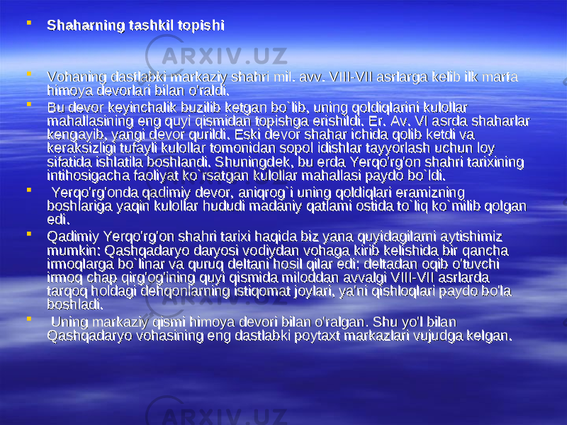  Shaharning tashkil topishiShaharning tashkil topishi  Vohaning dastlabki markaziy shahri mil. avv. VIII-VII asrlarga kelib ilk marta Vohaning dastlabki markaziy shahri mil. avv. VIII-VII asrlarga kelib ilk marta himoya devorlari bilan o&#39;raldi. himoya devorlari bilan o&#39;raldi.  Bu devor keyinchalik buzilib ketgan bo`lib, uning qoldiqlarini kulollar Bu devor keyinchalik buzilib ketgan bo`lib, uning qoldiqlarini kulollar mahallasining eng quyi qismidan topishga erishildi. Er. Av. VI asrda shaharlar mahallasining eng quyi qismidan topishga erishildi. Er. Av. VI asrda shaharlar kengayib, yangi devor qurildi. Eski devor shahar ichida qolib ketdi va kengayib, yangi devor qurildi. Eski devor shahar ichida qolib ketdi va keraksizligi tufayli kulollar tomonidan sopol idishlar tayyorlash uchun loy keraksizligi tufayli kulollar tomonidan sopol idishlar tayyorlash uchun loy sifatida ishlatila boshlandi. Shuningdek, bu erda Yerqo&#39;rg&#39;on shahri tarixining sifatida ishlatila boshlandi. Shuningdek, bu erda Yerqo&#39;rg&#39;on shahri tarixining intihosigacha faoliyat ko`rsatgan kulollar mahallasi paydo bo`ldi.intihosigacha faoliyat ko`rsatgan kulollar mahallasi paydo bo`ldi.  Yerqo&#39;rg&#39;onda qadimiy devor, aniqrog`i uning qoldiqlari eramizning Yerqo&#39;rg&#39;onda qadimiy devor, aniqrog`i uning qoldiqlari eramizning boshlariga yaqin kulollar hududi madaniy qatlami ostida to`liq ko`milib qolgan boshlariga yaqin kulollar hududi madaniy qatlami ostida to`liq ko`milib qolgan edi.edi.  Qadimiy Yerqo&#39;rg&#39;on shahri tarixi haqida biz yana quyidagilarni aytishimiz Qadimiy Yerqo&#39;rg&#39;on shahri tarixi haqida biz yana quyidagilarni aytishimiz mumkin: Qashqadaryo daryosi vodiydan vohaga kirib kelishida bir qancha mumkin: Qashqadaryo daryosi vodiydan vohaga kirib kelishida bir qancha irmoqlarga bo`linar va quruq deltani hosil qilar edi; deltadan oqib o&#39;tuvchi irmoqlarga bo`linar va quruq deltani hosil qilar edi; deltadan oqib o&#39;tuvchi irmoq chap qirg&#39;og&#39;ining quyi qismida miloddan avvalgi VIII-VII asrlarda irmoq chap qirg&#39;og&#39;ining quyi qismida miloddan avvalgi VIII-VII asrlarda tarqoq holdagi dehqonlarning istiqomat joylari, ya&#39;ni qishloqlari paydo bo&#39;la tarqoq holdagi dehqonlarning istiqomat joylari, ya&#39;ni qishloqlari paydo bo&#39;la boshladi.boshladi.  Uning markaziy qismi himoya devori bilan o&#39;ralgan. Shu yo&#39;l bilan Uning markaziy qismi himoya devori bilan o&#39;ralgan. Shu yo&#39;l bilan Qashqadaryo vohasining eng dastlabki poytaxt markazlari vujudga kelgan.Qashqadaryo vohasining eng dastlabki poytaxt markazlari vujudga kelgan. 