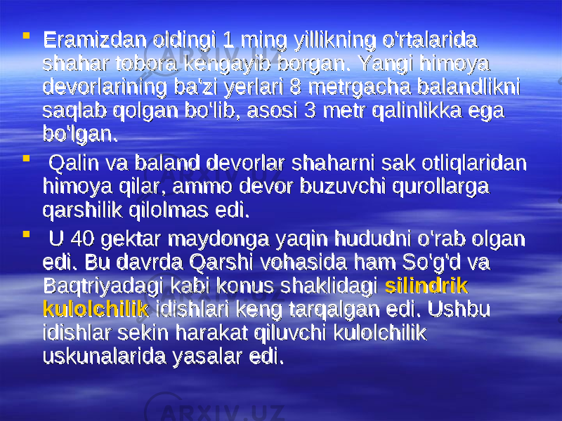  Eramizdan oldingi 1 ming yillikning o&#39;rtalarida Eramizdan oldingi 1 ming yillikning o&#39;rtalarida shahar tobora kengayib borgan. Yangi himoya shahar tobora kengayib borgan. Yangi himoya devorlarining ba&#39;zi yerlari 8 metrgacha balandlikni devorlarining ba&#39;zi yerlari 8 metrgacha balandlikni saqlab qolgan bo&#39;lib, asosi 3 metr qalinlikka ega saqlab qolgan bo&#39;lib, asosi 3 metr qalinlikka ega bo&#39;lgan.bo&#39;lgan.  Qalin va baland devorlar shaharni sak otliqlaridan Qalin va baland devorlar shaharni sak otliqlaridan himoya qilar, ammo devor buzuvchi qurollarga himoya qilar, ammo devor buzuvchi qurollarga qarshilik qilolmas edi.qarshilik qilolmas edi.  U 40 gektar maydonga yaqin hududni o&#39;rab olgan U 40 gektar maydonga yaqin hududni o&#39;rab olgan edi. Bu davrda Qarshi vohasida ham So&#39;g&#39;d va edi. Bu davrda Qarshi vohasida ham So&#39;g&#39;d va Baqtriyadagi kabi konus shaklidagi Baqtriyadagi kabi konus shaklidagi silindriksilindrik kulolchilikkulolchilik idishlari keng tarqalgan edi. Ushbu idishlari keng tarqalgan edi. Ushbu idishlar sekin harakat qiluvchi kulolchilik idishlar sekin harakat qiluvchi kulolchilik uskunalarida yasalar edi. uskunalarida yasalar edi. 