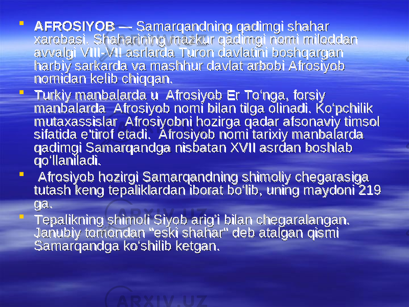  AFROSIYOBAFROSIYOB — Samarqandning qadimgi shahar — Samarqandning qadimgi shahar xarobasi. Shaharixarobasi. Shahari nn ing mazkur qadimgi nomi miloddan ing mazkur qadimgi nomi miloddan avvalgi VIII-VII asrlarda Turon davlatini boshqargan avvalgi VIII-VII asrlarda Turon davlatini boshqargan harbiy sarkarda va mashhur davlat arbobi Afrosiyob harbiy sarkarda va mashhur davlat arbobi Afrosiyob nomidan kelib chiqqan. nomidan kelib chiqqan.  Turkiy manbalarda u  Afrosiyob Er To‘nga, forsiy Turkiy manbalarda u  Afrosiyob Er To‘nga, forsiy manbalarda  Afrosiyob nomi bilan tilga olinadi. Ko‘pchilik manbalarda  Afrosiyob nomi bilan tilga olinadi. Ko‘pchilik mutaxassislar  Afrosiyobni hozirga qadar afsonaviy timsol mutaxassislar  Afrosiyobni hozirga qadar afsonaviy timsol sifatida e&#39;tirof etadi.  Afrosiyob nomi tarixiy manbalarda sifatida e&#39;tirof etadi.  Afrosiyob nomi tarixiy manbalarda qadimgi Samarqandga nisbatan XVII asrdan boshlab qadimgi Samarqandga nisbatan XVII asrdan boshlab qo‘llaniladi.qo‘llaniladi.     Afrosiyob hozirgi Samarqandning shimoliy chegarasiga Afrosiyob hozirgi Samarqandning shimoliy chegarasiga tutash keng tepaliklardan iborat bo‘lib, uning maydoni 219 tutash keng tepaliklardan iborat bo‘lib, uning maydoni 219 ga. ga.  Tepalikning shimoli Siyob arig’i bilan chegaralangan. Tepalikning shimoli Siyob arig’i bilan chegaralangan. Janubiy tomondan &#34;eski shahar&#34; deb atalgan qismi Janubiy tomondan &#34;eski shahar&#34; deb atalgan qismi Samarqandga ko‘shilib ketgan. Samarqandga ko‘shilib ketgan. 