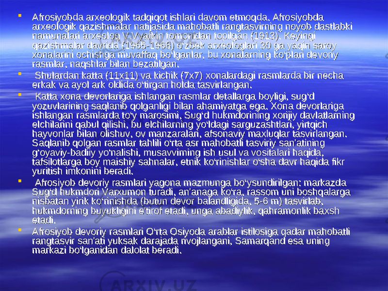  Afrosiyobda arxeologik tadqiqot ishlari davom etmoqda. Afrosiyobda Afrosiyobda arxeologik tadqiqot ishlari davom etmoqda. Afrosiyobda arxeologik qazishmalar natijasida mahobatli rangtasvirning noyob dastlabki arxeologik qazishmalar natijasida mahobatli rangtasvirning noyob dastlabki namunalari arxeolog V.Vyatkin tomonidan topilgan (1913). Keyingi namunalari arxeolog V.Vyatkin tomonidan topilgan (1913). Keyingi qazishmalar davrida (1965-1968) o‘zbek arxeologlari 30 ga yaqin saroy qazishmalar davrida (1965-1968) o‘zbek arxeologlari 30 ga yaqin saroy xonalarini ochishga muvaffaq bo‘lganlar, bu xonalarning ko‘plari devoriy xonalarini ochishga muvaffaq bo‘lganlar, bu xonalarning ko‘plari devoriy rasmlar, naqshlar bilan bezatilgan.rasmlar, naqshlar bilan bezatilgan.  Shulardan katta (11x11) va kichik (7x7) xonalardagi rasmlarda bir necha Shulardan katta (11x11) va kichik (7x7) xonalardagi rasmlarda bir necha erkak va ayol ark oldida o‘tirgan holda tasvirlangan.erkak va ayol ark oldida o‘tirgan holda tasvirlangan.  Katta xona devorlariga ishlangan rasmlar detallarga boyligi, sug‘d Katta xona devorlariga ishlangan rasmlar detallarga boyligi, sug‘d yozuvlarining saqlanib qolganligi bilan ahamiyatga ega. Xona devorlariga yozuvlarining saqlanib qolganligi bilan ahamiyatga ega. Xona devorlariga ishlangan rasmlarda to‘y marosimi, Sug‘d hukmdorining xorijiy davlatlarning ishlangan rasmlarda to‘y marosimi, Sug‘d hukmdorining xorijiy davlatlarning elchilarini qabul qilishi, bu elchilarning yo‘ldagi sarguzashtlari, yirtqich elchilarini qabul qilishi, bu elchilarning yo‘ldagi sarguzashtlari, yirtqich hayvonlar bilan olishuv, ov manzaralari, afsonaviy maxluqlar tasvirlangan. hayvonlar bilan olishuv, ov manzaralari, afsonaviy maxluqlar tasvirlangan. Saqlanib qolgan rasmlar tahlili o‘rta asr mahobatli tasviriy san&#39;atining Saqlanib qolgan rasmlar tahlili o‘rta asr mahobatli tasviriy san&#39;atining g‘oyaviy-badiiy yo‘nalishi, musavvirning ish usul va vositalari haqida, g‘oyaviy-badiiy yo‘nalishi, musavvirning ish usul va vositalari haqida, tafsilotlarga boy maishiy sahnalar, etnik ko‘rinishlar o‘sha davr haqida fikr tafsilotlarga boy maishiy sahnalar, etnik ko‘rinishlar o‘sha davr haqida fikr yuritish imkonini beradi.yuritish imkonini beradi.  Afrosiyob devoriy rasmlari yagona mazmunga bo‘ysundirilgan: markazda Afrosiyob devoriy rasmlari yagona mazmunga bo‘ysundirilgan: markazda Sug‘d hukmdori Varxumon turadi, an&#39;anaga ko‘ra, rassom uni boshqalarga Sug‘d hukmdori Varxumon turadi, an&#39;anaga ko‘ra, rassom uni boshqalarga nisbatan yirik ko‘rinishda (butun devor balandligida, 5-6 m) tasvirlab, nisbatan yirik ko‘rinishda (butun devor balandligida, 5-6 m) tasvirlab, hukmdorning buyukligini e&#39;tirof etadi, unga abadiylik, qahramonlik baxsh hukmdorning buyukligini e&#39;tirof etadi, unga abadiylik, qahramonlik baxsh etadi. etadi.  Afrosiyob devoriy rasmlari O‘rta Osiyoda arablar istilosiga qadar mahobatli Afrosiyob devoriy rasmlari O‘rta Osiyoda arablar istilosiga qadar mahobatli rangtasvir san&#39;ati yuksak darajada rivojlangani, Samarqand esa uning rangtasvir san&#39;ati yuksak darajada rivojlangani, Samarqand esa uning markazi bo‘lganidan dalolat beradi. markazi bo‘lganidan dalolat beradi. 