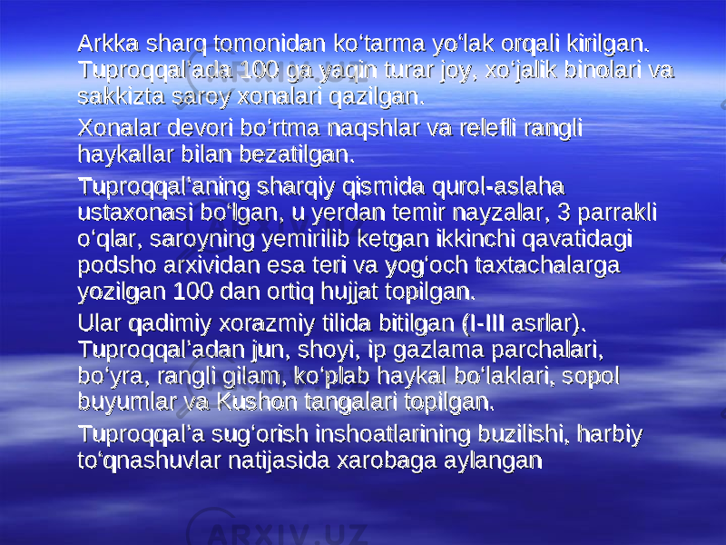  Arkka sharq tomonidan ko‘tarma yo‘lak orqali kirilgan. Arkka sharq tomonidan ko‘tarma yo‘lak orqali kirilgan. Tuproqqal’ada 100 ga yaqin turar joy, xo‘jalik binolari va Tuproqqal’ada 100 ga yaqin turar joy, xo‘jalik binolari va sakkizta saroy xonalari qazilgan. sakkizta saroy xonalari qazilgan. Xonalar devori bo‘rtma naqshlar va relefli rangli Xonalar devori bo‘rtma naqshlar va relefli rangli haykallar bilan bezatilgan.haykallar bilan bezatilgan. Tuproqqal’aning sharqiy qismida qurol-aslaha Tuproqqal’aning sharqiy qismida qurol-aslaha ustaxonasi bo‘lgan, u yerdan temir nayzalar, 3 parrakli ustaxonasi bo‘lgan, u yerdan temir nayzalar, 3 parrakli o‘qlar, saroyning yemirilib ketgan ikkinchi qavatidagi o‘qlar, saroyning yemirilib ketgan ikkinchi qavatidagi podsho arxividan esa teri va yog‘och taxtachalarga podsho arxividan esa teri va yog‘och taxtachalarga yozilgan 100 dan ortiq hujjat topilgan.yozilgan 100 dan ortiq hujjat topilgan. Ular qadimiy xorazmiy tilida bitilgan (I-III asrlar). Ular qadimiy xorazmiy tilida bitilgan (I-III asrlar). Tuproqqal’adan jun, shoyi, ip gazlama parchalari, Tuproqqal’adan jun, shoyi, ip gazlama parchalari, bo‘yra, rangli gilam, ko‘plab haykal bo‘laklari, sopol bo‘yra, rangli gilam, ko‘plab haykal bo‘laklari, sopol buyumlar va Kushon tangalari topilgan.buyumlar va Kushon tangalari topilgan. Tuproqqal’a sug‘orish inshoatlarining buzilishi, harbiy Tuproqqal’a sug‘orish inshoatlarining buzilishi, harbiy to‘qnashuvlar natijasida xarobaga aylangan to‘qnashuvlar natijasida xarobaga aylangan 