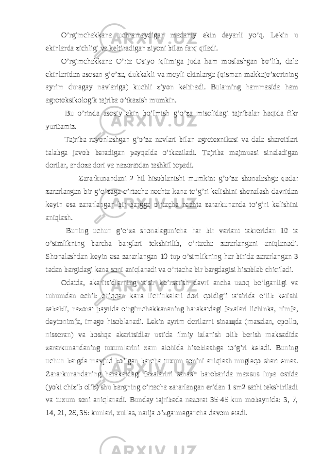 O’rgimchakkana uchramaydigan madaniy ekin deyarli yo’q. Lekin u ekinlarda zichligi va keltiradigan ziyoni bilan farq qiladi. O’rgimchakkana O’rta Osiyo iqlimiga juda ham moslashgan bo’lib, dala ekinlaridan asosan g’o’za, dukkakli va moyli ekinlarga (qisman makkajo’xorining ayrim duragay navlariga) kuchli ziyon keltiradi. Bularning hammasida ham agrotoksikologik tajriba o’tkazish mumkin. Bu o’rinda asosiy ekin bo’lmish g’o’za misolidagi tajribalar haqida fikr yuritamiz. Tajriba rayonlashgan g’o’za navlari bilan agrotexnikasi va dala sharoitlari talabga javob beradigan payqalda o’tkaziladi. Tajriba majmuasi sinaladigan dorilar, andoza dori va nazoratdan tashkil topadi. Zararkunandani 2 hil hisoblanishi mumkin: g’o’za shonalashga qadar zararlangan bir g’o’zaga o’rtacha nechta kana to’g’ri kelishini shonalash davridan keyin esa zararlangan bir bargga o’rtacha nechta zararkunanda to’g’ri kelishini aniqlash. Buning uchun g’o’za shonalagunicha har bir variant takroridan 10 ta o’simlikning barcha barglari tekshirilib, o’rtacha zararlangani aniqlanadi. Shonalashdan keyin esa zararlangan 10 tup o’simlikning har birida zararlangan 3 tadan bargidagi kana soni aniqlanadi va o’rtacha bir bargdagisi hisoblab chiqiladi. Odatda, akaritsidlarning ta&#39;sir ko’rsatish davri ancha uzoq bo’lganligi va tuhumdan ochib chiqqan kana lichinkalari dori qoldig’i ta&#39;sirida o’lib ketishi sababli, nazorat paytida o’rgimchakkananing harakatdagi fazalari lichinka, nimfa, deytonimfa, imago hisoblanadi. Lekin ayrim dorilarni sina щ da (masalan, opollo, nissoran) va boshqa akaritsidlar ustida ilmiy izlanish olib borish maksadida zararkunandaning tuxumlarini xam alohida hisoblashga to’g’ri keladi. Buning uchun bargda mavjud bo’lgan barcha tuxum sonini aniqlash muglaqo shart emas. Zararkunandaning harakatdagi fazalarini sanash barobarida maxsus lupa ostida (yoki chizib olib) shu bargning o’rtacha zararlangan eridan 1 sm2 sathi tekshiriladi va tuxum soni aniqlanadi. Bunday tajribada nazorat 35-45 kun mobaynida: 3, 7, 14, 21, 28, 35: kunlari, xullas, natija o’zgarmagancha davom etadi. 