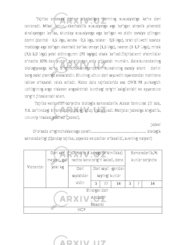  Tajriba andozasi uchun sinaladigan dorining xususiyatiga ko’ra dori tanlanadi. Misol uchun, akaritsidlik xususiyatga ega bo’lgan sintetik piretroid sinalayotgan bo’lsa, shunday xususiyatga ega bo’lgan va oldin tavsiya qilingan dorini (danitol - 1,5 l/ga, karate - 0,5 l/ga, talstar - 0,6 l/ga), ta&#39;sir qiluvchi boshqa moddaga ega bo’lgan akaritsid bo’lsa: omayt (1,5 l/ga), neoron (1-1,2 l./ga), mitak (2,5-3,0 l/ga) yoki oltintugurtni (20 kg/ga) olsak bo’ladi.Tajribalarni o’simliklar o’rtacha 10% dan yuqori zararlangan erda o’tkazish mumkin. Zararkunandaning biologiyasiga ko’ra, o’rgimchakkanaga qarshi kurashning asosiy sharti - dorini barg ostki qismiga etkazishdir. Shuning uchun dori sepuvchi operatordan mohirona ishlov o’tkazish talab etiladi. Katta dala tajribalarida esa OVX-28 purkagich uchligining erga nisbatan engashtirish burchagi to’g’ri belgilanishi va apparatura to’g’ri jihozlanishi shart. Tajriba variantlari bo’yicha biologik samaradorlik Abbot formulasi (II bob, 2.6. bo’limdagi 1-formulani qarang) bilan hisoblanadi. Natijalar jadvalga kirgizilib, umumiy hisobot yoziladi (jadval). jadval G’o’zada o’rgimchakkanaga qarshi...................................................... biologik samaradorligi (Qanday tajriba, qayerda va qachon o’tkazildi, suvning me&#39;yori) Variantlar Dori sarf me&#39;yori, ga/l yoki kg O’rtacha 1 bargga (o’simlikka) nechta kana to’g’ri keladi, dona Samaradorlik,% kunlar bo’yicha Dori sepishdan oldin Dori sepil- ganidan keyingi kunlar 3 77 14 3 7 14 Sinalgan dori Andoza Nazorat HCP 