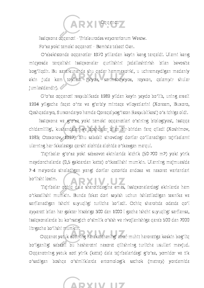 Oqqanot Issiqxona oqqanoti - Trialeurodes vaporariorum Westw. Fo’za yoki tamaki oqqanoti - Bemisia tabaci Gen. O’zbekistonda oqqanotlar 1970 yillardan keyin keng tarqaldi. Ularni keng miqyosda tarqalishi issiqxonalar qurilishini jadallashtirish bilan bevosita bog’liqdir. Bu zararkunanda shu qadar hammaxo&#39;rki, u uchramaydigan madaniy ekin juda kam topiladi (piyoz, sarimsoqpiyoz, rayxon, qalampir shular jumlasidandir). G’o’za oqqanoti respublikada 1989 yildan keyin paydo bo’lib, uning areali 1994 yilgacha faqat o’rta va g’arbiy mintaqa viloyatlarini (Xorazm, Buxoro, Qashqadaryo, Surxondaryo hamda Qoraqalpog’iston Respublikasi) o’z ichiga oldi. Issiqxona va g’o’za yoki tamaki oqqanotlari o’zining biologiyasi, issiqqa chidamliligi, kushandalari va boshqalar bilan bir-biridan farq qiladi (Xoshimov, 1983; Otaxonov, 1992). Shu sababli sinovdagi dorilar qo’llanadigan tajribalarni ularning har ikkalasiga qarshi alohida alohida o’tkazgan ma&#39;qul. Tajribalar g’o’za yoki sabzavot ekinlarida kichik (50-200 m2) yoki yirik maydonchalarda (0,5 gektardan katta) o’tkazilishi mumkin. Ularning majmuasida 2-4 me&#39;yorda sinaladigan yangi dorilar qatorida andoza va nazorat variantlari bo’lishi lozim. Tajribalar ochiq dala sharoitidagina emas, issiqxonalardagi ekinlarda ham o’tkazilishi mumkin. Bunda fakat dori sepish uchun ishlatiladigan texnika va sarflanadigan ishchi suyuqligi turlicha bo’ladi. Ochiq sharoitda odatda qo’l apparati bilan har gektar hisobiga 300 dan 1000 l gacha ishchi suyuqligi sarflansa, issiqxonalarda bu ko’rsatgich o’simlik o’sish va rivojlanishiga qarab 500 dan 2000 litrgacha bo’lishi mumkin. Oqqanot yetuk zotining harakatchanligi atrof-muhit haroratiga keskin bog’liq bo’lganligi sababli bu hasharotni nazorat qilishning turlicha usullari mavjud. Oqqanotning yetuk zoti yirik (katta) dala tajribalaridagi g’o’za, pomidor va tik o’sadigan boshqa o’simliklarda entomologik sachok (matrap) yordamida 