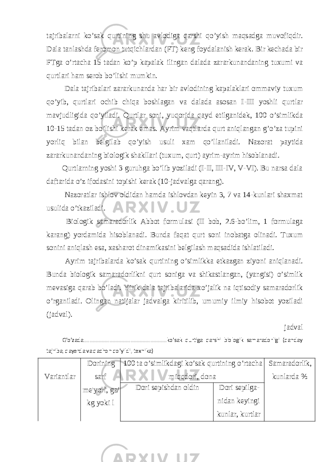 tajribalarni ko’sak qurtining shu avlodiga qarshi qo’yish maqsadga muvofiqdir. Dala tanlashda feromon tutqichlardan (FT) keng foydalanish kerak. Bir kechada bir FTga o’rtacha 15 tadan ko’p kapalak ilingan dalada zararkunandaning tuxumi va qurtlari ham serob bo’lishi mumkin. Dala tajribalari zararkunanda har bir avlodining kapalaklari ommaviy tuxum qo’yib, qurtlari ochib chiqa boshlagan va dalada asosan I-III yoshli qurtlar mavjudligida qo’yiladi. Qurtlar soni, yuqorida qayd etilganidek, 100 o’simlikda 10-15 tadan oz bo’lishi kerak emas. Ayrim vaqtlarda qurt aniqlangan g’o’za tupini yorliq bilan belgilab qo’yish usuli xam qo’llaniladi. Nazorat paytida zararkunandaning biologik shakllari (tuxum, qurt) ayrim-ayrim hisoblanadi. Qurtlarning yoshi 3 guruhga bo’lib yoziladi (I-II, III-IV, V-VI). Bu narsa dala daftarida o’z ifodasini topishi kerak (10-jadvalga qarang). Nazoratlar ishlov oldidan hamda ishlovdan keyin 3, 7 va 14-kunlari shaxmat usulida o’tkaziladi. Biologik samaradorlik Abbot formulasi (II bob, 2.6-bo’lim, 1 formulaga karang) yordamida hisoblanadi. Bunda faqat qurt soni inobatga olinadi. Tuxum sonini aniqlash esa, xasharot dinamikasini belgilash maqsadida ishlatiladi. Ayrim tajribalarda ko’sak qurtining o’simlikka etkazgan ziyoni aniqlanadi. Bunda biologik samaradorlikni qurt soniga va shikastlangan, (yangisi) o’simlik mevasiga qarab bo’ladi. Yirik dala tajribalarida xo’jalik na iqtisodiy samaradorlik o’rganiladi. Olingan natijalar jadvalga kiritilib, umumiy ilmiy hisobot yoziladi (jadval). jadval G’o’zada.......................................................ko’sak qurtiga qarshi biologik samaradorligi (qanday tajriba, qayerda va qachon qo’yildi, texnika) Variantlar Dorining sarf me&#39;yori, ga/ kg yoki l 100 ta o’simlikdagi ko’sak qurtining o’rtacha miqqdori, dona Samaradorlik, kunlarda % Dori sepishdan oldin Dori sepilga- nidan keyingi kunlar, kurtlar 