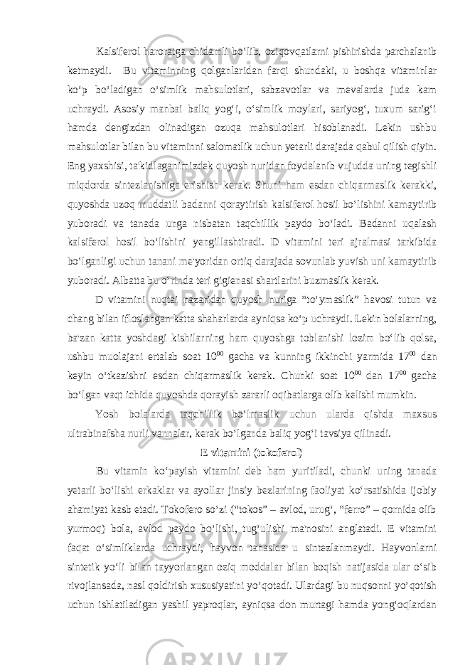 Kalsiferol haroratga chidamli bo‘lib, oziqovqatlarni pishirishda parchalanib ketmaydi. Bu vitaminning qolganlaridan farqi shundaki, u boshqa vitaminlar ko‘p bo‘ladigan o‘simlik mahsulotlari, sabzavotlar va mevalarda juda kam uchraydi. Asosiy manbai baliq yog‘i, o‘simlik moylari, sariyog‘, tuxum sarig‘i hamda dengizdan olinadigan ozuqa mahsulotlari hisoblanadi. Lekin ushbu mahsulotlar bilan bu vitaminni salomatlik uchun yetarli darajada qabul qilish qiyin. Eng yaxshisi, ta&#39;kidlaganimizdek quyosh nuridan foydalanib vujudda uning tegishli miqdorda sintezlanishiga erishish kerak. Shuni ham esdan chiqarmaslik kerakki, quyoshda uzoq muddatli badanni qoraytirish kalsiferol hosil bo‘lishini kamaytirib yuboradi va tanada unga nisbatan taqchillik paydo bo‘ladi. Badanni uqalash kalsiferol hosil bo‘lishini yengillashtiradi. D vitamini teri ajralmasi tarkibida bo‘lganligi uchun tanani me&#39;yoridan ortiq darajada sovunlab yuvish uni kamaytirib yuboradi. Albatta bu o‘rinda teri gigienasi shartlarini buzmaslik kerak. D vitamini nuqtai nazaridan quyosh nuriga “to‘ymaslik” havosi tutun va chang bilan ifloslangan katta shaharlarda ayniqsa ko‘p uchraydi. Lekin bolalarning, ba&#39;zan katta yoshdagi kishilarning ham quyoshga toblanishi lozim bo‘lib qolsa, ushbu muolajani ertalab soat 10 00 gacha va kunning ikkinchi yarmida 17 00 dan keyin o‘tkazishni esdan chiqarmaslik kerak. Chunki soat 10 00 dan 17 00 gacha bo‘lgan vaqt ichida quyoshda qorayish zararli oqibatlarga olib kelishi mumkin. Yosh bolalarda taqchillik bo‘lmaslik uchun ularda qishda maxsus ultrabinafsha nurli vannalar, kerak bo‘lganda baliq yog‘i tavsiya qilinadi. E vitamini (tokoferol) Bu vitamin ko‘payish vitamini deb ham yuritiladi, chunki uning tanada yetarli bo‘lishi erkaklar va ayollar jinsiy bezlarining faoliyat ko‘rsatishida ijobiy ahamiyat kasb etadi. Tokofero so‘zi (“tokos” – avlod, urug‘, “ferro” – qornida olib yurmoq) bola, avlod paydo bo‘lishi, tug‘ulishi ma&#39;nosini anglatadi. E vitamini faqat o‘simliklarda uchraydi, hayvon tanasida u sintezlanmaydi. Hayvonlarni sintetik yo‘li bilan tayyorlangan oziq moddalar bilan boqish natijasida ular o‘sib rivojlansada, nasl qoldirish xususiyatini yo‘qotadi. Ulardagi bu nuqsonni yo‘qotish uchun ishlatiladigan yashil yaproqlar, ayniqsa don murtagi hamda yong‘oqlardan 