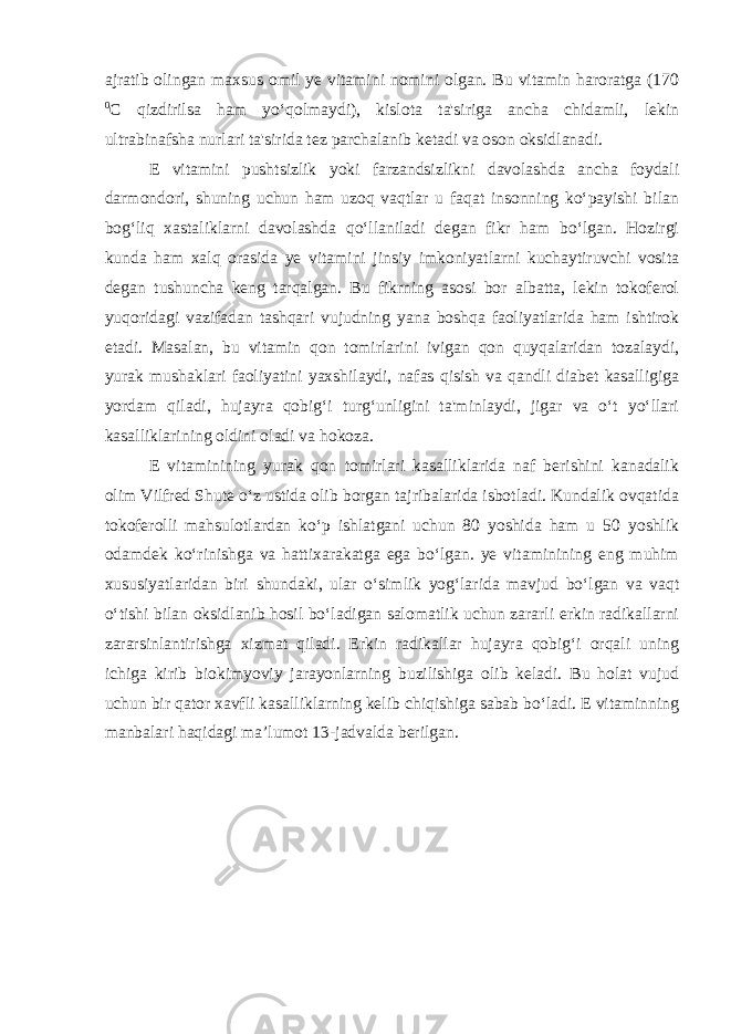 ajratib olingan maxsus omil ye vitamini nomini olgan. Bu vitamin haroratga (170 0 C qizdirilsa ham yo‘qolmaydi), kislota ta&#39;siriga ancha chidamli, lekin ultrabinafsha nurlari ta&#39;sirida tez parchalanib ketadi va oson oksidlanadi. E vitamini pushtsizlik yoki farzandsizlikni davolashda ancha foydali darmondori, shuning uchun ham uzoq vaqtlar u faqat insonning ko‘payishi bilan bog‘liq xastaliklarni davolashda qo‘llaniladi degan fikr ham bo‘lgan. Hozirgi kunda ham xalq orasida ye vitamini jinsiy imkoniyatlarni kuchaytiruvchi vosita degan tushuncha keng tarqalgan. Bu fikrning asosi bor albatta, lekin tokoferol yuqoridagi vazifadan tashqari vujudning yana boshqa faoliyatlarida ham ishtirok etadi. Masalan, bu vitamin qon tomirlarini ivigan qon quyqalaridan tozalaydi, yurak mushaklari faoliyatini yaxshilaydi, nafas qisish va qandli diabet kasalligiga yordam qiladi, hujayra qobig‘i turg‘unligini ta&#39;minlaydi, jigar va o‘t yo‘llari kasalliklarining oldini oladi va hokoza. E vitaminining yurak qon tomirlari kasalliklarida naf berishini kanadalik olim Vilfred Shute o‘z ustida olib borgan tajribalarida isbotladi. Kundalik ovqatida tokoferolli mahsulotlardan ko‘p ishlatgani uchun 80 yoshida ham u 50 yoshlik odamdek ko‘rinishga va hattixarakatga ega bo‘lgan. ye vitaminining eng muhim xususiyatlaridan biri shundaki, ular o‘simlik yog‘larida mavjud bo‘lgan va vaqt o‘tishi bilan oksidlanib hosil bo‘ladigan salomatlik uchun zararli erkin radikallarni zararsinlantirishga xizmat qiladi. Erkin radikallar hujayra qobig‘i orqali uning ichiga kirib biokimyoviy jarayonlarning buzilishiga olib keladi. Bu holat vujud uchun bir qator xavfli kasalliklarning kelib chiqishiga sabab bo‘ladi. E vitaminning manbalari haqidagi ma’lumot 13-jadvalda berilgan. 