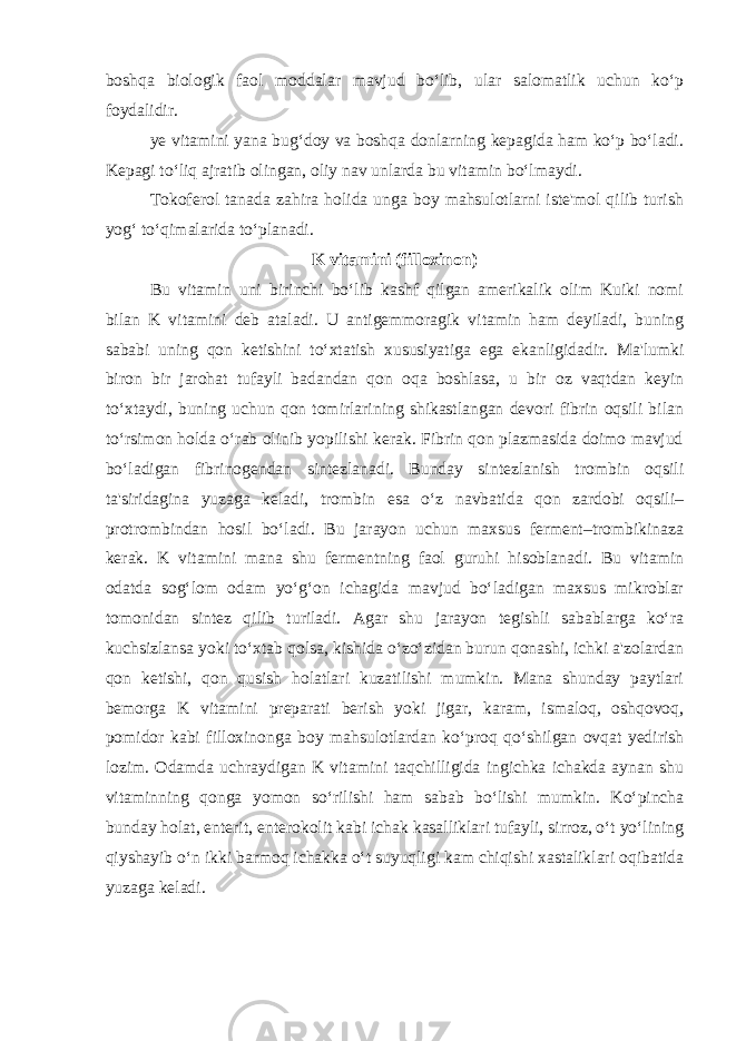 boshqa biologik faol moddalar mavjud bo‘lib, ular salomatlik uchun ko‘p foydalidir. ye vitamini yana bug‘doy va boshqa donlarning kepagida ham ko‘p bo‘ladi. Kepagi to‘liq ajratib olingan, oliy nav unlarda bu vitamin bo‘lmaydi. Tokoferol tanada zahira holida unga boy mahsulotlarni iste&#39;mol qilib turish yog‘ to‘qimalarida to‘planadi. K vitamini (filloxinon) Bu vitamin uni birinchi bo‘lib kashf qilgan amerikalik olim Kuiki nomi bilan K vitamini deb ataladi. U antigemmoragik vitamin ham deyiladi, buning sababi uning qon ketishini to‘xtatish xususiyatiga ega ekanligidadir. Ma&#39;lumki biron bir jarohat tufayli badandan qon oqa boshlasa, u bir oz vaqtdan keyin to‘xtaydi, buning uchun qon tomirlarining shikastlangan devori fibrin oqsili bilan to‘rsimon holda o‘rab olinib yopilishi kerak. Fibrin qon plazmasida doimo mavjud bo‘ladigan fibrinogendan sintezlanadi. Bunday sintezlanish trombin oqsili ta&#39;siridagina yuzaga keladi, trombin esa o‘z navbatida qon zardobi oqsili– protrombindan hosil bo‘ladi. Bu jarayon uchun maxsus ferment–trombikinaza kerak. K vitamini mana shu fermentning faol guruhi hisoblanadi. Bu vitamin odatda sog‘lom odam yo‘g‘on ichagida mavjud bo‘ladigan maxsus mikroblar tomonidan sintez qilib turiladi. Agar shu jarayon tegishli sabablarga ko‘ra kuchsizlansa yoki to‘xtab qolsa, kishida o‘zo‘zidan burun qonashi, ichki a&#39;zolardan qon ketishi, qon qusish holatlari kuzatilishi mumkin. Mana shunday paytlari bemorga K vitamini preparati berish yoki jigar, karam, ismaloq, oshqovoq, pomidor kabi filloxinonga boy mahsulotlardan ko‘proq qo‘shilgan ovqat yedirish lozim. Odamda uchraydigan K vitamini taqchilligida ingichka ichakda aynan shu vitaminning qonga yomon so‘rilishi ham sabab bo‘lishi mumkin. Ko‘pincha bunday holat, enterit, enterokolit kabi ichak kasalliklari tufayli, sirroz, o‘t yo‘lining qiyshayib o‘n ikki barmoq ichakka o‘t suyuqligi kam chiqishi xastaliklari oqibatida yuzaga keladi. 