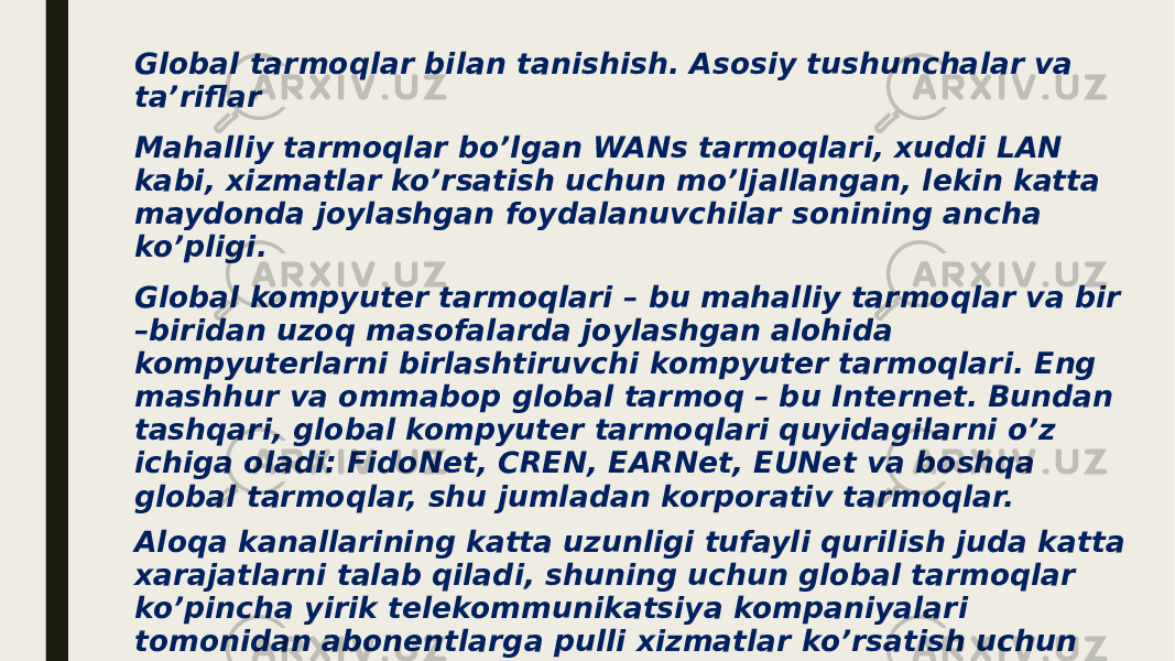 Global tarmoqlar bilan tanishish. Asosiy tushunchalar va ta’riflar Mahalliy tarmoqlar bo’lgan WANs tarmoqlari, xuddi LAN kabi, xizmatlar ko’rsatish uchun mo’ljallangan, lekin katta maydonda joylashgan foydalanuvchilar sonining ancha ko’pligi. Global kompyuter tarmoqlari – bu mahalliy tarmoqlar va bir –biridan uzoq masofalarda joylashgan alohida kompyuterlarni birlashtiruvchi kompyuter tarmoqlari. Eng mashhur va ommabop global tarmoq – bu Internet. Bundan tashqari, global kompyuter tarmoqlari quyidagilarni o’z ichiga oladi: FidoNet, CREN, EARNet, EUNet va boshqa global tarmoqlar, shu jumladan korporativ tarmoqlar. Aloqa kanallarining katta uzunligi tufayli qurilish juda katta xarajatlarni talab qiladi, shuning uchun global tarmoqlar ko’pincha yirik telekommunikatsiya kompaniyalari tomonidan abonentlarga pulli xizmatlar ko’rsatish uchun yaratiladi. Bunday tarmoqlar ommaviy yoki ommaviy deb ataladi. Ammo ba’zi hollarda WANlar yirik korporatsiyalarning xususiy tarmoqlari sifatida yaratiladi. 