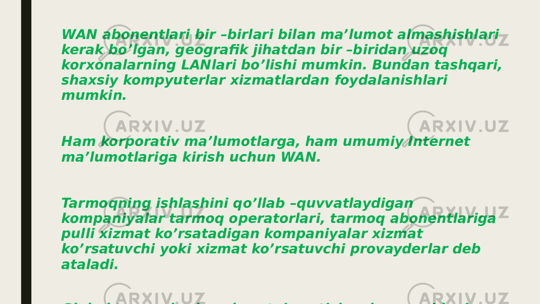 WAN abonentlari bir –birlari bilan ma’lumot almashishlari kerak bo’lgan, geografik jihatdan bir –biridan uzoq korxonalarning LANlari bo’lishi mumkin. Bundan tashqari, shaxsiy kompyuterlar xizmatlardan foydalanishlari mumkin. Ham korporativ ma’lumotlarga, ham umumiy Internet ma’lumotlariga kirish uchun WAN. Tarmoqning ishlashini qo’llab –quvvatlaydigan kompaniyalar tarmoq operatorlari, tarmoq abonentlariga pulli xizmat ko’rsatadigan kompaniyalar xizmat ko’rsatuvchi yoki xizmat ko’rsatuvchi provayderlar deb ataladi. Global tarmoqlarda axborotni uzatish uchun quyidagi kommutatsiya turlari qo’llaniladi: 