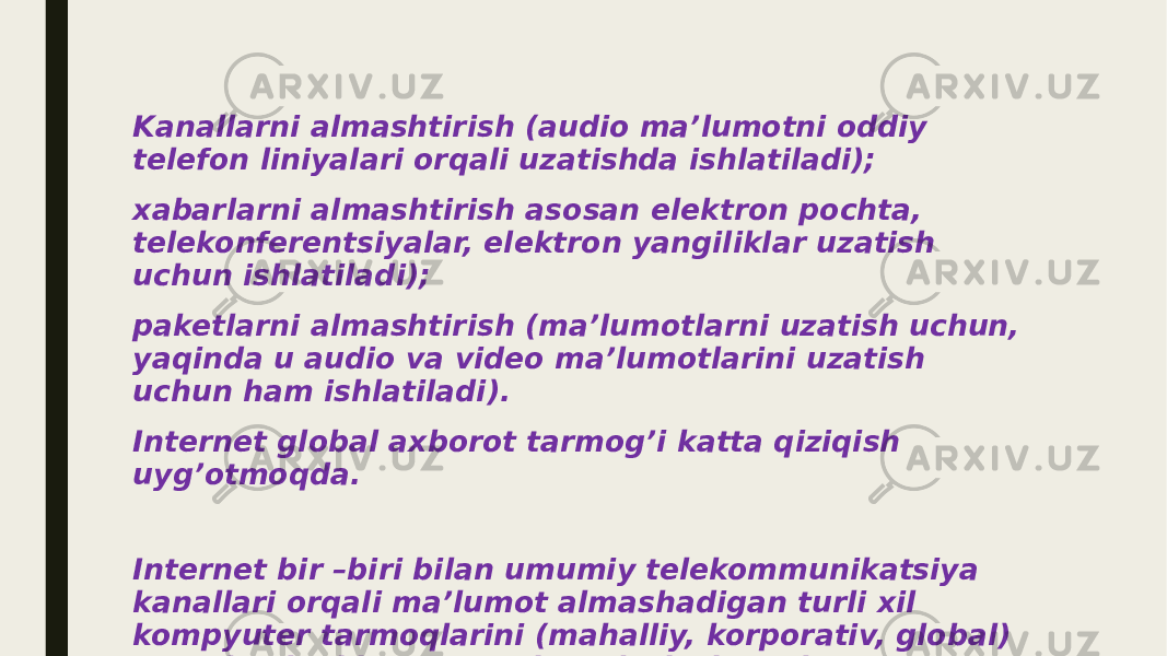 Kanallarni almashtirish (audio ma’lumotni oddiy telefon liniyalari orqali uzatishda ishlatiladi); xabarlarni almashtirish asosan elektron pochta, telekonferentsiyalar, elektron yangiliklar uzatish uchun ishlatiladi); paketlarni almashtirish (ma’lumotlarni uzatish uchun, yaqinda u audio va video ma’lumotlarini uzatish uchun ham ishlatiladi). Internet global axborot tarmog’i katta qiziqish uyg’otmoqda. Internet bir –biri bilan umumiy telekommunikatsiya kanallari orqali ma’lumot almashadigan turli xil kompyuter tarmoqlarini (mahalliy, korporativ, global) va individual kompyuterlarni birlashtiradi. 