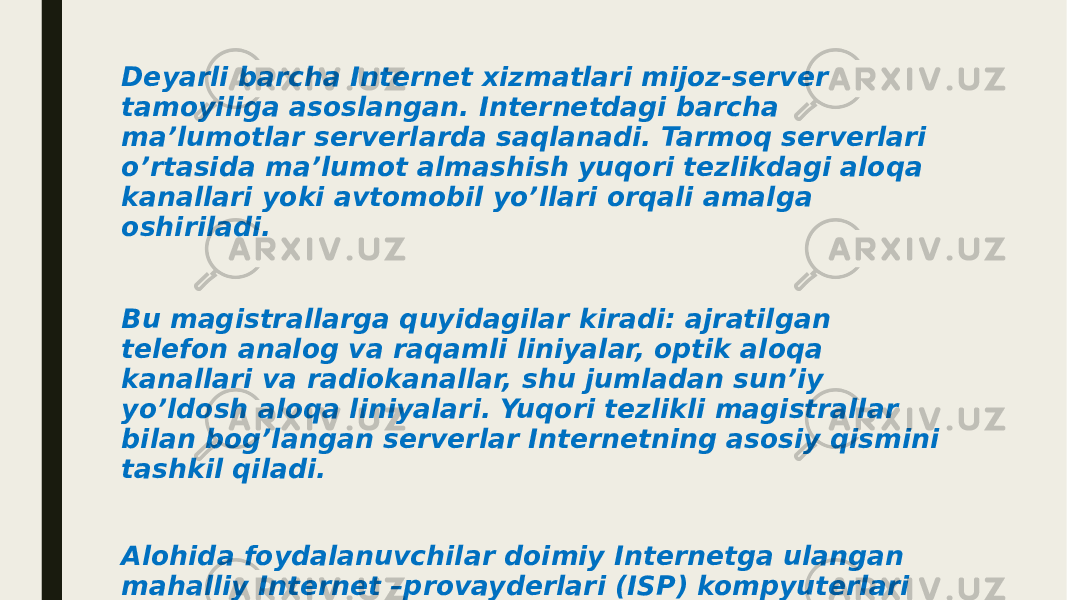 Deyarli barcha Internet xizmatlari mijoz-server tamoyiliga asoslangan. Internetdagi barcha ma’lumotlar serverlarda saqlanadi. Tarmoq serverlari o’rtasida ma’lumot almashish yuqori tezlikdagi aloqa kanallari yoki avtomobil yo’llari orqali amalga oshiriladi. Bu magistrallarga quyidagilar kiradi: ajratilgan telefon analog va raqamli liniyalar, optik aloqa kanallari va radiokanallar, shu jumladan sun’iy yo’ldosh aloqa liniyalari. Yuqori tezlikli magistrallar bilan bog’langan serverlar Internetning asosiy qismini tashkil qiladi. Alohida foydalanuvchilar doimiy Internetga ulangan mahalliy Internet –provayderlari (ISP) kompyuterlari orqali tarmoqqa ulanishadi. Mintaqaviy provayder, mamlakatning turli shaharlaridagi tugunlari bo’lgan yirik milliy miqyosdagi provayderga ulanadi. 