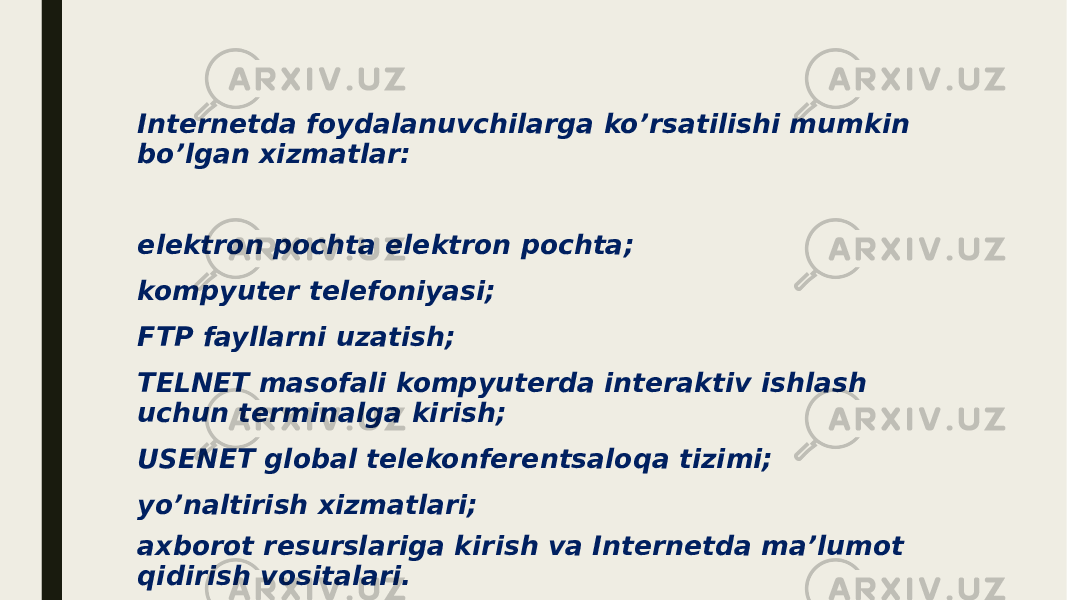 Internetda foydalanuvchilarga ko’rsatilishi mumkin bo’lgan xizmatlar: elektron pochta elektron pochta; kompyuter telefoniyasi; FTP fayllarni uzatish; TELNET masofali kompyuterda interaktiv ishlash uchun terminalga kirish; USENET global telekonferentsaloqa tizimi; yo’naltirish xizmatlari; axborot resurslariga kirish va Internetda ma’lumot qidirish vositalari. 