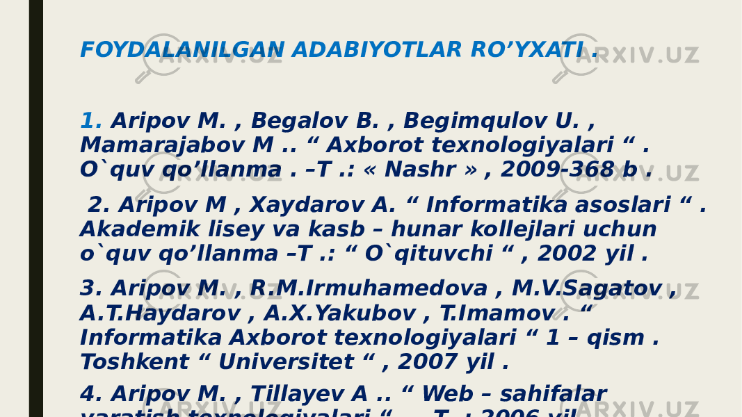 FOYDALANILGAN ADABIYOTLAR RO’YXATI . 1. Aripov M. , Begalov B. , Begimqulov U. , Mamarajabov M .. “ Axborot texnologiyalari “ . O`quv qo’llanma . –T .: « Nashr » , 2009-368 b . 2. Aripov M , Xaydarov A. “ Informatika asoslari “ . Akademik lisey va kasb – hunar kollejlari uchun o`quv qo’llanma –T .: “ O`qituvchi “ , 2002 yil . 3. Aripov M. , R.M.Irmuhamedova , M.V.Sagatov , A.T.Haydarov , A.X.Yakubov , T.Imamov . “ Informatika Axborot texnologiyalari “ 1 – qism . Toshkent “ Universitet “ , 2007 yil . 4. Aripov M. , Tillayev A .. “ Web – sahifalar yaratish texnologiyalari “ . – T .: 2006 yil . 