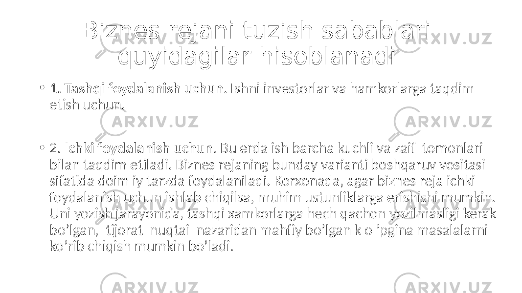 Biznes rejani tuzish sabablari quyidagilar hisoblanadi: • 1 . Tashqi foydalanish uchun . Ishni investorlar va hamkorlarga taqdim etish uchun. • 2. Ichki foydalanish uchun . Bu erda ish barcha kuchli va zaif tomonlari bilan taqdim etiladi. Biznes rejaning bunday varianti boshqaruv vositasi sifatida doim iy tarzda foydalaniladi. Korxonada, agar biznes reja ichki foydalanish uchun ishlab chiqilsa, muhim ustunliklarga erishishi mumkin. Uni yozish jarayonida, tashqi xamkorlarga hech qachon yozilmasligi kerak bo’lgan, tijorat nuqtai nazaridan mahfiy bo’lgan k o ’pgina masalalarni ko’rib chiqish mumkin bo’ladi. 