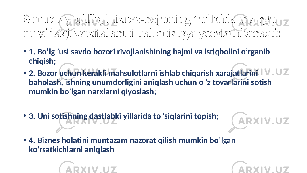 Shunday qilib, biznes-rejaning tadbirkorlarga quyidagi vazifalarni hal etishga yordamberadi: • 1. Bo’lg ’usi savdo bozori rivojlanishining hajmi va istiqbolini o’rganib chiqish; • 2. Bozor uchun kerakli mahsulotlarni ishlab chiqarish xarajatlarini baholash, ishning unumdorligini aniqlash uchun o ’z tovarlarini sotish mumkin bo’lgan narxlarni qiyoslash; • 3. Uni sotishning dastlabki yillarida to ’siqlarini topish; • 4. Biznes holatini muntazam nazorat qilish mumkin bo’lgan ko’rsatkichlarni aniqlash 