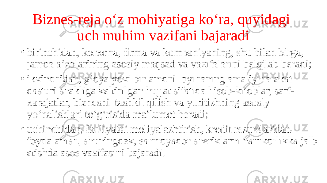 Biznes-reja o‘z mohiyatiga ko‘ra, quyidagi uch muhim vazifani bajaradi • birinchidan, korxona, firma va kompaniyaning, shu bilan birga, jamoa a’zolarining asosiy maqsad va vazifalarini belgilab beradi; • ikkinchidan, g‘oya yoki birlamchi loyihaning amaliy harakat dasturi shakliga keltirilgan hujjat sifatida hisob-kitoblar, sarf- xarajatlar, biznesni tashkil qilish va yuritishning asosiy yo‘nalishlari to‘g‘risida ma’lumot beradi; • uchinchidan, faoliyatni moliyalashtirish, kredit resurslaridan foydalanish, shuningdek, sarmoyador sheriklarni hamkorlikka jalb etishda asos vazifasini bajaradi. 