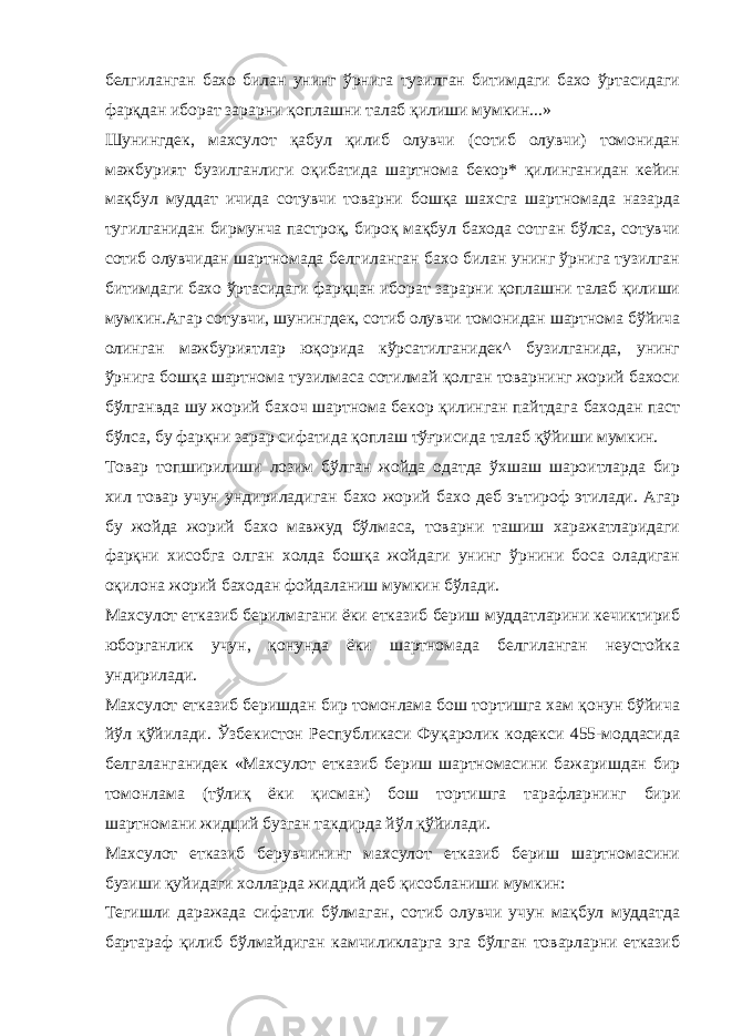 белгиланган бахо билан унинг ўрнига тузилган битимдаги бахо ўртасидаги фарқдан иборат зарарни қоплашни талаб қилиши мумкин...» Шунингдек, махсулот қабул қилиб олувчи (сотиб олувчи) томонидан мажбурият бузилганлиги оқибатида шартнома бекор* қилинганидан кейин мақбул муддат ичида сотувчи товарни бошқа шахсга шартномада назарда тугилганидан бирмунча пастроқ, бироқ мақбул бахода сотган бўлса, сотувчи сотиб олувчидан шартномада белгиланган бахо билан унинг ўрнига тузилган битимдаги бахо ўртасидаги фарқцан иборат зарарни қоплашни талаб қилиши мумкин.Агар сотувчи, шунингдек, сотиб олувчи томонидан шартнома бўйича олинган мажбуриятлар юқорида кўрсатилганидек^ бузилганида, унинг ўрнига бошқа шартнома тузилмаса сотилмай қолган товарнинг жорий бахоси бўлганвда шу жорий бахоч шартнома бекор қилинган пайтдага баходан паст бўлса, бу фарқни зарар сифатида қоплаш тўғрисида талаб қўйиши мумкин. Товар топширилиши лозим бўлган жойда одатда ўхшаш шароитларда бир хил товар учун ундириладиган бахо жорий бахо деб эътироф этилади. Агар бу жойда жорий бахо мавжуд бўлмаса, товарни ташиш харажатларидаги фарқни хисобга олган холда бошқа жойдаги унинг ўрнини боса оладиган оқилона жорий баходан фойдаланиш мумкин бўлади. Махсулот етказиб берилмагани ёки етказиб бериш муддатларини кечиктириб юборганлик учун, қонунда ёки шартномада белгиланган неустойка ундирилади. Махсулот етказиб беришдан бир томонлама бош тортишга хам қонун бўйича йўл қўйилади. Ўзбекистон Республикаси Фуқаролик кодекси 455-моддасида белгаланганидек «Махсулот етказиб бериш шартномасини бажаришдан бир томонлама (тўлиқ ёки қисман) бош тортишга тарафларнинг бири шартномани жидций бузган такдирда йўл қўйилади. Махсулот етказиб берувчининг махсулот етказиб бериш шартномасини бузиши қуйидаги холларда жиддий деб қисобланиши мумкин: Тегишли даражада сифатли бўлмаган, сотиб олувчи учун мақбул муддатда бартараф қилиб бўлмайдиган камчиликларга эга бўлган товарларни етказиб 