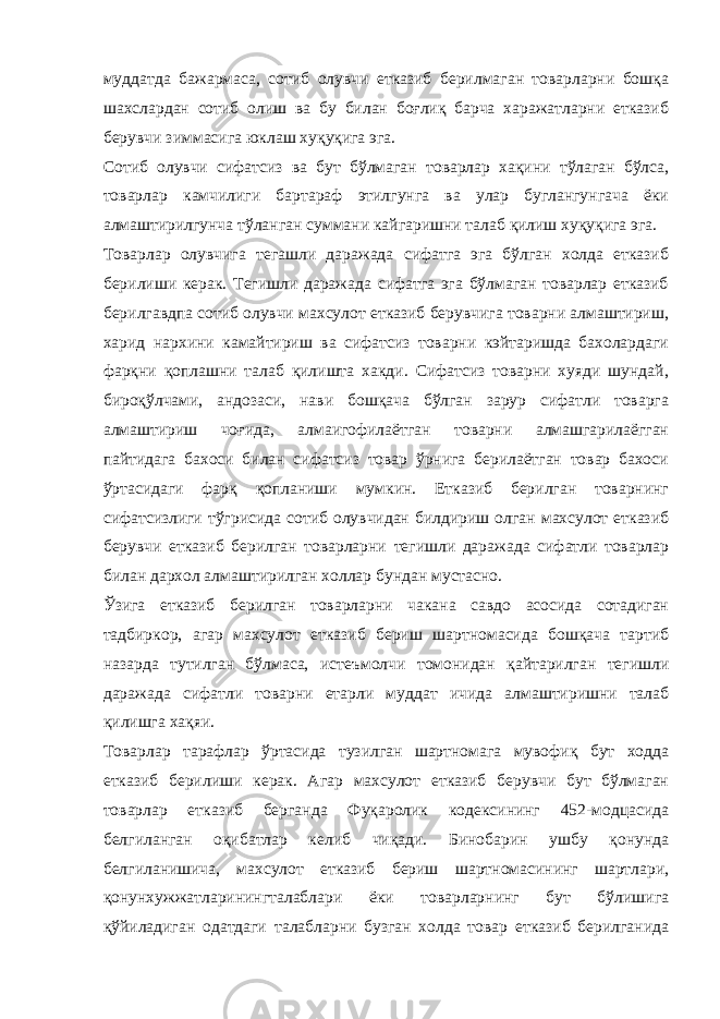 муддатда бажармаса, сотиб олувчи етказиб берилмаган товарларни бошқа шахслардан сотиб олиш ва бу билан боғлиқ барча харажатларни етказиб берувчи зиммасига юклаш хуқуқига эга. Сотиб олувчи сифатсиз ва бут бўлмаган товарлар хақини тўлаган бўлса, товарлар камчилиги бартараф этилгунга ва улар буглангунгача ёки алмаштирилгунча тўланган суммани кайгаришни талаб қилиш хуқуқига эга. Товарлар олувчига тегашли даражада сифатга эга бўлган холда етказиб берилиши керак. Тегишли даражада сифатга эга бўлмаган товарлар етказиб берилгавдпа сотиб олувчи махсулот етказиб берувчига товарни алмаштириш, харид нархини камайтириш ва сифатсиз товарни кэйтаришда бахолардаги фарқни қоплашни талаб қилишта хакди. Сифатсиз товарни хуяди шундай, бироқўлчами, андозаси, нави бошқача бўлган зарур сифатли товарга алмаштириш чоғида, алмаигофилаётган товарни алмашгарилаёгган пайтидага бахоси билан сифатсиз товар ўрнига берилаётган товар бахоси ўртасидаги фарқ қопланиши мумкин. Етказиб берилган товарнинг сифатсизлиги тўгрисида сотиб олувчидан билдириш олган махсулот етказиб берувчи етказиб берилган товарларни тегишли даражада сифатли товарлар билан дархол алмаштирилган холлар бундан мустасно. Ўзига етказиб берилган товарларни чакана савдо асосида сотадиган тадбиркор, агар махсулот етказиб бериш шартномасида бошқача тартиб назарда тутилган бўлмаса, истеъмолчи томонидан қайтарилган тегишли даражада сифатли товарни етарли муддат ичида алмаштиришни талаб қилишга хақяи. Товарлар тарафлар ўртасида тузилган шартномага мувофиқ бут ходда етказиб берилиши керак. Агар махсулот етказиб берувчи бут бўлмаган товарлар етказиб берганда Фуқаролик кодексининг 452-модцасида белгиланган оқибатлар келиб чиқади. Бинобарин ушбу қонунда белгиланишича, махсулот етказиб бериш шартномасининг шартлари, қонунхужжатларинингталаблари ёки товарларнинг бут бўлишига қўйиладиган одатдаги талабларни бузган холда товар етказиб берилганида 