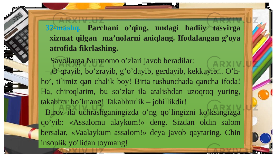 37-mashq. Parchani o’qing, undagi badiiy tasvirga xizmat qilgan ma’nolarni aniqlang. Ifodalangan g’oya atrofida fikrlashing. Savollarga Nurmomo o’zlari javob beradilar: – O’qrayib, bo’zrayib, g’o’dayib, gerdayib, kekkayib... O’h- ho’, tilimiz qan chalik boy! Bitta tushunchada qancha ifoda! Ha, chiroqlarim, bu so’zlar ila atalishdan uzoqroq yuring, takabbur bo’lmang! Takabburlik – johillikdir! Birov ila uchrashganingizda o’ng qo’lingizni ko’ksingizga qo’yib: «Assalomu alaykum!» deng. Sizdan oldin salom bersalar, «Vaalaykum assalom!» deya javob qaytaring. Chin insonlik yo’lidan toymang! 