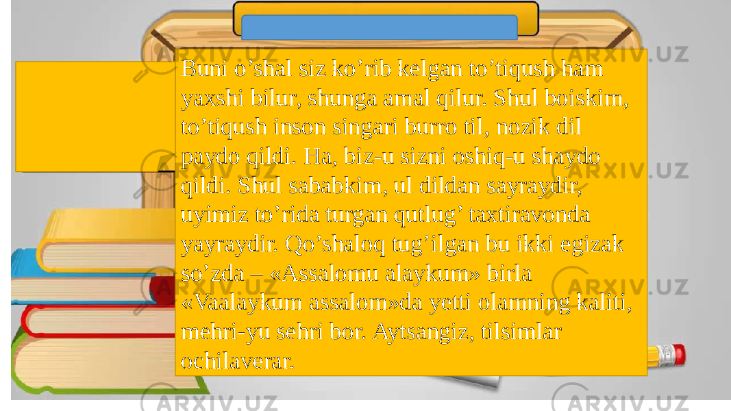 Buni o’shal siz ko’rib kelgan to’tiqush ham yaxshi bilur, shunga amal qilur. Shul boiskim, to’tiqush inson singari burro til, nozik dil paydo qildi. Ha, biz-u sizni oshiq-u shaydo qildi. Shul sababkim, ul dildan sayraydir, uyimiz to’rida turgan qutlug’ taxtiravonda yayraydir. Qo’shaloq tug’ilgan bu ikki egizak so’zda – «Assalomu alaykum» birla «Vaalaykum assalom»da yetti olamning kaliti, mehri-yu sehri bor. Aytsangiz, tilsimlar ochilaverar. 