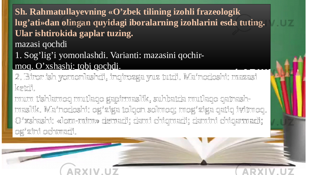 Sh. Rahmatullayevning «O’zbek tilining izohli frazeologik lug’ati»dan olingan quyidagi iboralarning izohlarini esda tuting. Ular ishtirokida gaplar tuzing. mazasi qochdi 1. Sog’lig’i yomonlashdi. Varianti: mazasini qochir- moq. O’xshashi: tobi qochdi. 2. Biror ish yomonlashdi, inqirozga yuz tutdi. Ma’nodoshi: mazasi ketdi. mum tishlamoq mutlaqo gapirmaslik, suhbatda mutlaqo qatnash- maslik. Ma’nodoshi: og’ziga tolqon solmoq; mog’ziga qatiq ivitmoq. O’xshashi: «lom-mim» demadi; dami chiqmadi; damini chiqarmadi; og’zini ochmadi. 