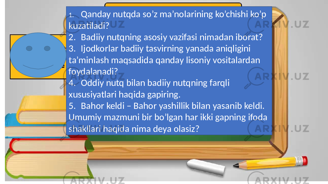 1. Qanday nutqda so’z ma’nolarining ko’chishi ko’p kuzatiladi? 2. Badiiy nutqning asosiy vazifasi nimadan iborat? 3. Ijodkorlar badiiy tasvirning yanada aniqligini ta’minlash maqsadida qanday lisoniy vositalardan foydalanadi? 4. Oddiy nutq bilan badiiy nutqning farqli xususiyatlari haqida gapiring. 5. Bahor keldi – Bahor yashillik bilan yasanib keldi. Umumiy mazmuni bir bo’lgan har ikki gapning ifoda shakllari haqida nima deya olasiz? 