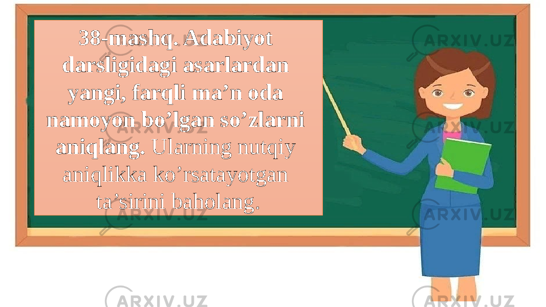 38-mashq. Adabiyot darsligidagi asarlardan yangi, farqli ma’n oda namoyon bo’lgan so’zlarni aniqlang. Ularning nutqiy aniqlikka ko’rsatayotgan ta’sirini baholang. 