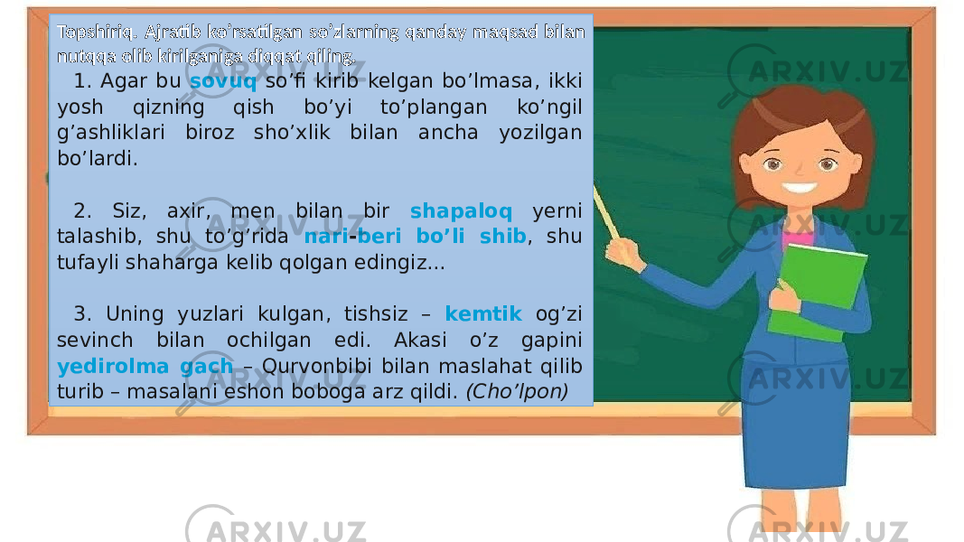 Topshiriq. Ajratib ko’rsatilgan so’zlarning qanday maqsad bilan nutqqa olib kirilganiga diqqat qiling. 1. Agar bu sovuq so’fi kirib kelgan bo’lmasa, ikki yosh qizning qish bo’yi to’plangan ko’ngil g’ashliklari biroz sho’xlik bilan ancha yozilgan bo’lardi. 2. Siz, axir, men bilan bir shapaloq yerni talashib, shu to’g’rida nari - beri bo’li shib , shu tufayli shaharga kelib qolgan edingiz... 3. Uning yuzlari kulgan, tishsiz – kemtik og’zi sevinch bilan ochilgan edi. Akasi o’z gapini yedirolma gach – Qurvonbibi bilan maslahat qilib turib – masalani eshon boboga arz qildi. (Cho’lpon) 