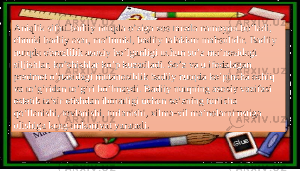 Aniqlik sifati badiiy nutqda o’ziga xos tarzda namoyon bo’ladi, chunki badiiy asar, ma’lumki, badiiy tafakkur mahsulidir. Badiiy nutqda obrazlilik asosiy bo’lganligi uchun so’z ma’nosidagi siljishlar, ko’chishlar ko’p kuzatiladi. So’z va u ifodalagan predmet o’rtasidagi mutanosiblik badiiy nutqda ko’pincha ochiq va to’g’ridan to’g’ri bo’lmaydi. Badiiy nutqning asosiy vazifasi estetik ta’sir etishdan iboratligi uchun so’zning turlicha qo’llanishi, tovlanishi, turlanishi, xilma-xil ma’nolarni ustiga olishiga keng imkoniyat yaratadi. 